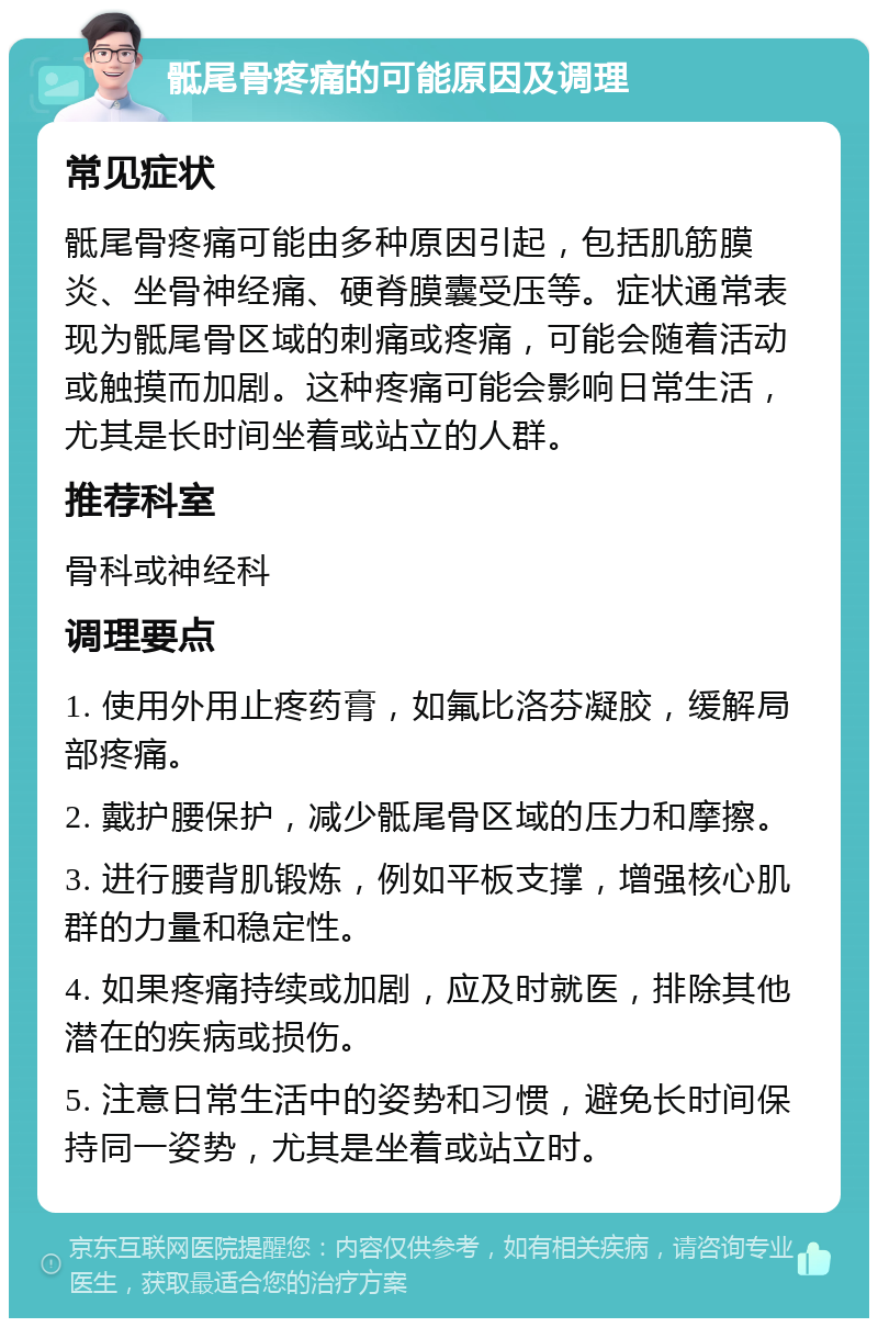 骶尾骨疼痛的可能原因及调理 常见症状 骶尾骨疼痛可能由多种原因引起，包括肌筋膜炎、坐骨神经痛、硬脊膜囊受压等。症状通常表现为骶尾骨区域的刺痛或疼痛，可能会随着活动或触摸而加剧。这种疼痛可能会影响日常生活，尤其是长时间坐着或站立的人群。 推荐科室 骨科或神经科 调理要点 1. 使用外用止疼药膏，如氟比洛芬凝胶，缓解局部疼痛。 2. 戴护腰保护，减少骶尾骨区域的压力和摩擦。 3. 进行腰背肌锻炼，例如平板支撑，增强核心肌群的力量和稳定性。 4. 如果疼痛持续或加剧，应及时就医，排除其他潜在的疾病或损伤。 5. 注意日常生活中的姿势和习惯，避免长时间保持同一姿势，尤其是坐着或站立时。