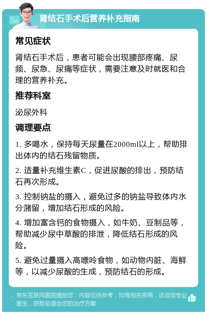 肾结石手术后营养补充指南 常见症状 肾结石手术后，患者可能会出现腰部疼痛、尿频、尿急、尿痛等症状，需要注意及时就医和合理的营养补充。 推荐科室 泌尿外科 调理要点 1. 多喝水，保持每天尿量在2000ml以上，帮助排出体内的结石残留物质。 2. 适量补充维生素C，促进尿酸的排出，预防结石再次形成。 3. 控制钠盐的摄入，避免过多的钠盐导致体内水分潴留，增加结石形成的风险。 4. 增加富含钙的食物摄入，如牛奶、豆制品等，帮助减少尿中草酸的排泄，降低结石形成的风险。 5. 避免过量摄入高嘌呤食物，如动物内脏、海鲜等，以减少尿酸的生成，预防结石的形成。