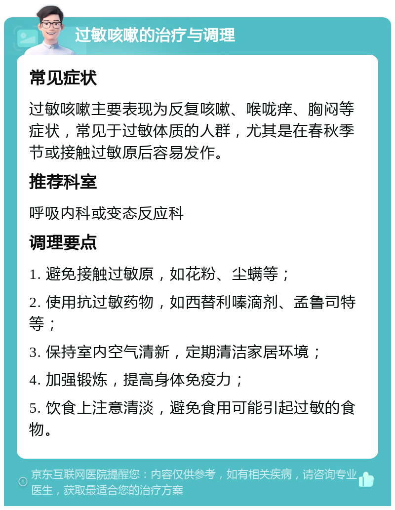 过敏咳嗽的治疗与调理 常见症状 过敏咳嗽主要表现为反复咳嗽、喉咙痒、胸闷等症状，常见于过敏体质的人群，尤其是在春秋季节或接触过敏原后容易发作。 推荐科室 呼吸内科或变态反应科 调理要点 1. 避免接触过敏原，如花粉、尘螨等； 2. 使用抗过敏药物，如西替利嗪滴剂、孟鲁司特等； 3. 保持室内空气清新，定期清洁家居环境； 4. 加强锻炼，提高身体免疫力； 5. 饮食上注意清淡，避免食用可能引起过敏的食物。