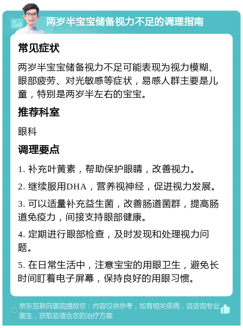 两岁半宝宝储备视力不足的调理指南 常见症状 两岁半宝宝储备视力不足可能表现为视力模糊、眼部疲劳、对光敏感等症状，易感人群主要是儿童，特别是两岁半左右的宝宝。 推荐科室 眼科 调理要点 1. 补充叶黄素，帮助保护眼睛，改善视力。 2. 继续服用DHA，营养视神经，促进视力发展。 3. 可以适量补充益生菌，改善肠道菌群，提高肠道免疫力，间接支持眼部健康。 4. 定期进行眼部检查，及时发现和处理视力问题。 5. 在日常生活中，注意宝宝的用眼卫生，避免长时间盯着电子屏幕，保持良好的用眼习惯。