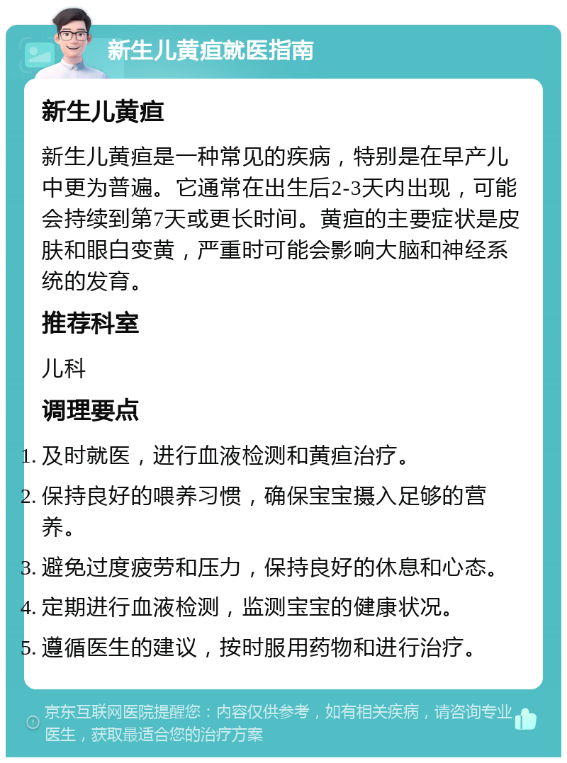 新生儿黄疸就医指南 新生儿黄疸 新生儿黄疸是一种常见的疾病，特别是在早产儿中更为普遍。它通常在出生后2-3天内出现，可能会持续到第7天或更长时间。黄疸的主要症状是皮肤和眼白变黄，严重时可能会影响大脑和神经系统的发育。 推荐科室 儿科 调理要点 及时就医，进行血液检测和黄疸治疗。 保持良好的喂养习惯，确保宝宝摄入足够的营养。 避免过度疲劳和压力，保持良好的休息和心态。 定期进行血液检测，监测宝宝的健康状况。 遵循医生的建议，按时服用药物和进行治疗。