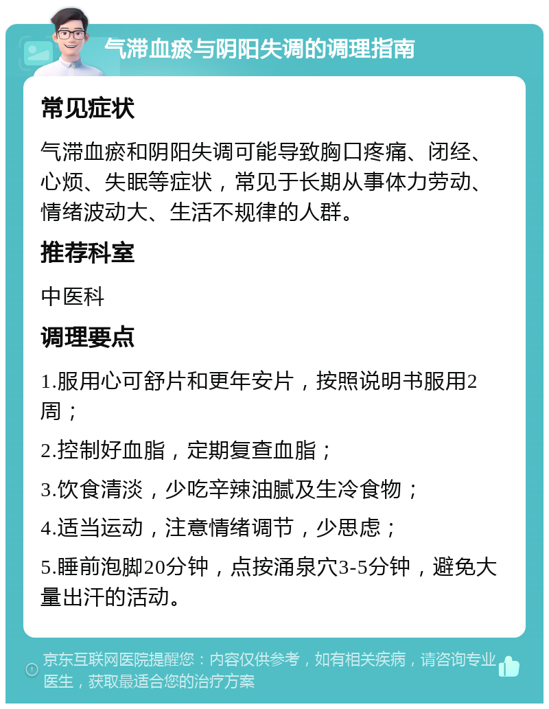 气滞血瘀与阴阳失调的调理指南 常见症状 气滞血瘀和阴阳失调可能导致胸口疼痛、闭经、心烦、失眠等症状，常见于长期从事体力劳动、情绪波动大、生活不规律的人群。 推荐科室 中医科 调理要点 1.服用心可舒片和更年安片，按照说明书服用2周； 2.控制好血脂，定期复查血脂； 3.饮食清淡，少吃辛辣油腻及生冷食物； 4.适当运动，注意情绪调节，少思虑； 5.睡前泡脚20分钟，点按涌泉穴3-5分钟，避免大量出汗的活动。