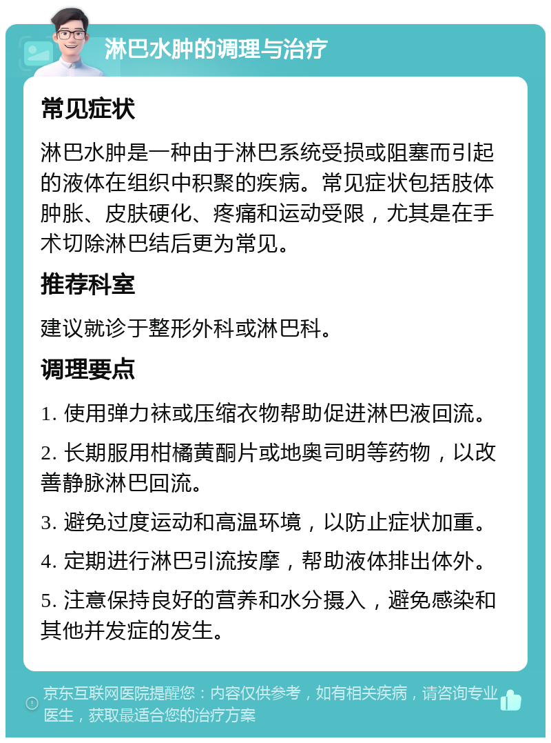 淋巴水肿的调理与治疗 常见症状 淋巴水肿是一种由于淋巴系统受损或阻塞而引起的液体在组织中积聚的疾病。常见症状包括肢体肿胀、皮肤硬化、疼痛和运动受限，尤其是在手术切除淋巴结后更为常见。 推荐科室 建议就诊于整形外科或淋巴科。 调理要点 1. 使用弹力袜或压缩衣物帮助促进淋巴液回流。 2. 长期服用柑橘黄酮片或地奥司明等药物，以改善静脉淋巴回流。 3. 避免过度运动和高温环境，以防止症状加重。 4. 定期进行淋巴引流按摩，帮助液体排出体外。 5. 注意保持良好的营养和水分摄入，避免感染和其他并发症的发生。