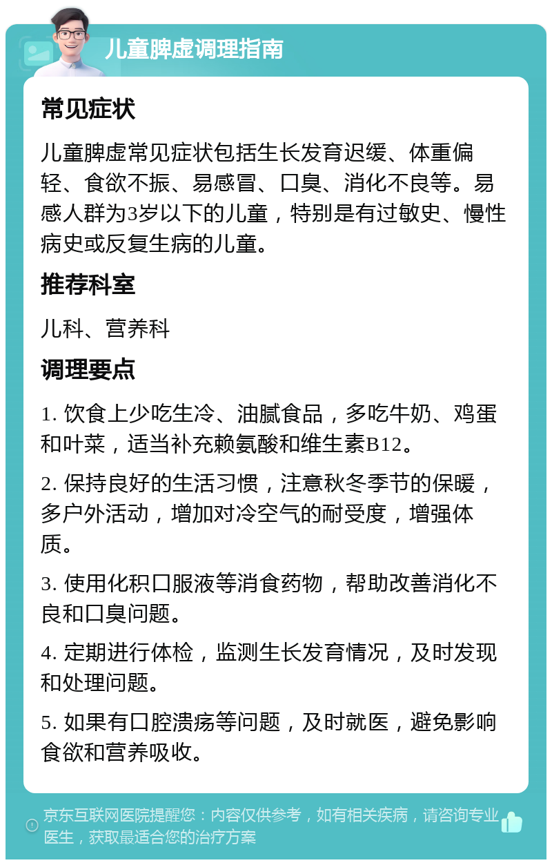 儿童脾虚调理指南 常见症状 儿童脾虚常见症状包括生长发育迟缓、体重偏轻、食欲不振、易感冒、口臭、消化不良等。易感人群为3岁以下的儿童，特别是有过敏史、慢性病史或反复生病的儿童。 推荐科室 儿科、营养科 调理要点 1. 饮食上少吃生冷、油腻食品，多吃牛奶、鸡蛋和叶菜，适当补充赖氨酸和维生素B12。 2. 保持良好的生活习惯，注意秋冬季节的保暖，多户外活动，增加对冷空气的耐受度，增强体质。 3. 使用化积口服液等消食药物，帮助改善消化不良和口臭问题。 4. 定期进行体检，监测生长发育情况，及时发现和处理问题。 5. 如果有口腔溃疡等问题，及时就医，避免影响食欲和营养吸收。