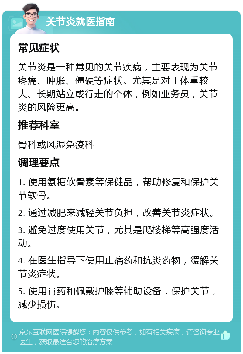 关节炎就医指南 常见症状 关节炎是一种常见的关节疾病，主要表现为关节疼痛、肿胀、僵硬等症状。尤其是对于体重较大、长期站立或行走的个体，例如业务员，关节炎的风险更高。 推荐科室 骨科或风湿免疫科 调理要点 1. 使用氨糖软骨素等保健品，帮助修复和保护关节软骨。 2. 通过减肥来减轻关节负担，改善关节炎症状。 3. 避免过度使用关节，尤其是爬楼梯等高强度活动。 4. 在医生指导下使用止痛药和抗炎药物，缓解关节炎症状。 5. 使用膏药和佩戴护膝等辅助设备，保护关节，减少损伤。