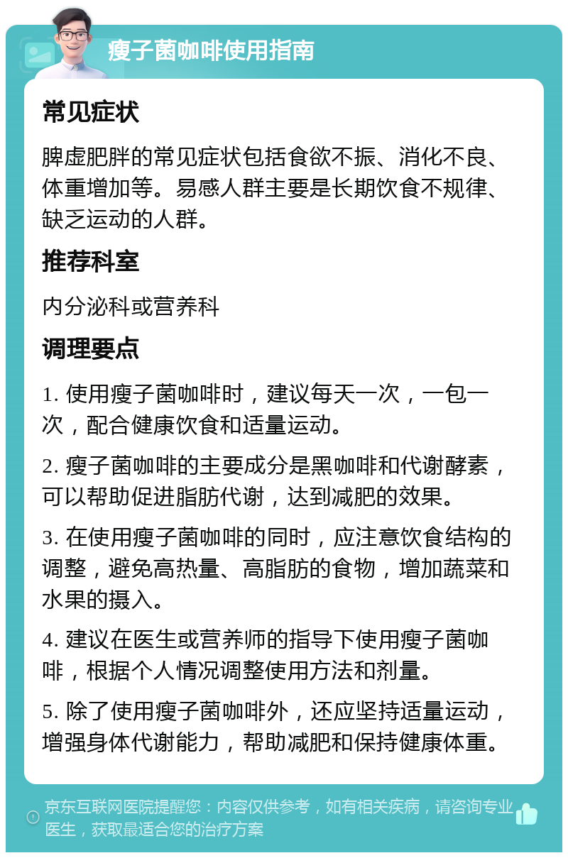 瘦子菌咖啡使用指南 常见症状 脾虚肥胖的常见症状包括食欲不振、消化不良、体重增加等。易感人群主要是长期饮食不规律、缺乏运动的人群。 推荐科室 内分泌科或营养科 调理要点 1. 使用瘦子菌咖啡时，建议每天一次，一包一次，配合健康饮食和适量运动。 2. 瘦子菌咖啡的主要成分是黑咖啡和代谢酵素，可以帮助促进脂肪代谢，达到减肥的效果。 3. 在使用瘦子菌咖啡的同时，应注意饮食结构的调整，避免高热量、高脂肪的食物，增加蔬菜和水果的摄入。 4. 建议在医生或营养师的指导下使用瘦子菌咖啡，根据个人情况调整使用方法和剂量。 5. 除了使用瘦子菌咖啡外，还应坚持适量运动，增强身体代谢能力，帮助减肥和保持健康体重。