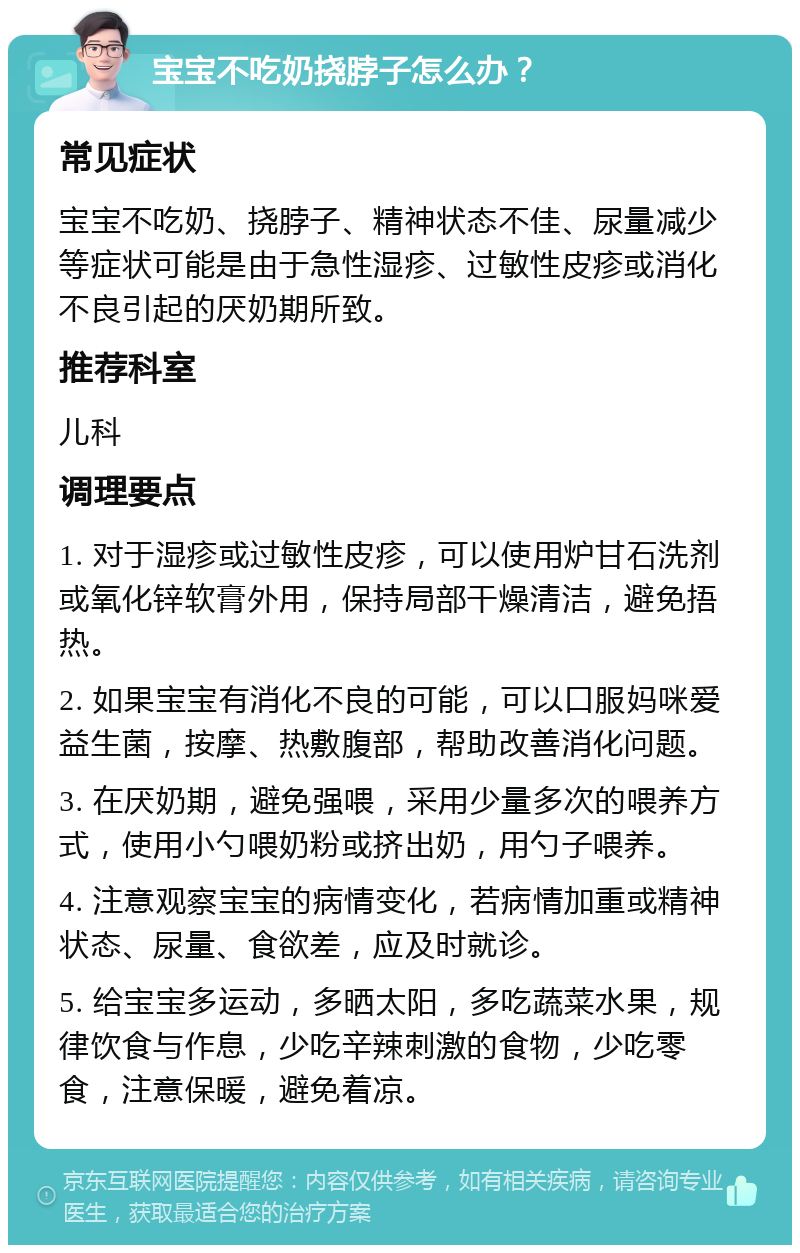 宝宝不吃奶挠脖子怎么办？ 常见症状 宝宝不吃奶、挠脖子、精神状态不佳、尿量减少等症状可能是由于急性湿疹、过敏性皮疹或消化不良引起的厌奶期所致。 推荐科室 儿科 调理要点 1. 对于湿疹或过敏性皮疹，可以使用炉甘石洗剂或氧化锌软膏外用，保持局部干燥清洁，避免捂热。 2. 如果宝宝有消化不良的可能，可以口服妈咪爱益生菌，按摩、热敷腹部，帮助改善消化问题。 3. 在厌奶期，避免强喂，采用少量多次的喂养方式，使用小勺喂奶粉或挤出奶，用勺子喂养。 4. 注意观察宝宝的病情变化，若病情加重或精神状态、尿量、食欲差，应及时就诊。 5. 给宝宝多运动，多晒太阳，多吃蔬菜水果，规律饮食与作息，少吃辛辣刺激的食物，少吃零食，注意保暖，避免着凉。