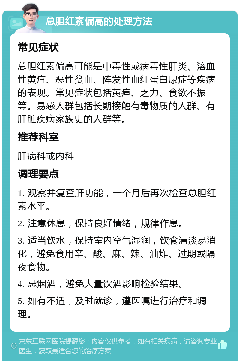 总胆红素偏高的处理方法 常见症状 总胆红素偏高可能是中毒性或病毒性肝炎、溶血性黄疽、恶性贫血、阵发性血红蛋白尿症等疾病的表现。常见症状包括黄疸、乏力、食欲不振等。易感人群包括长期接触有毒物质的人群、有肝脏疾病家族史的人群等。 推荐科室 肝病科或内科 调理要点 1. 观察并复查肝功能，一个月后再次检查总胆红素水平。 2. 注意休息，保持良好情绪，规律作息。 3. 适当饮水，保持室内空气湿润，饮食清淡易消化，避免食用辛、酸、麻、辣、油炸、过期或隔夜食物。 4. 忌烟酒，避免大量饮酒影响检验结果。 5. 如有不适，及时就诊，遵医嘱进行治疗和调理。