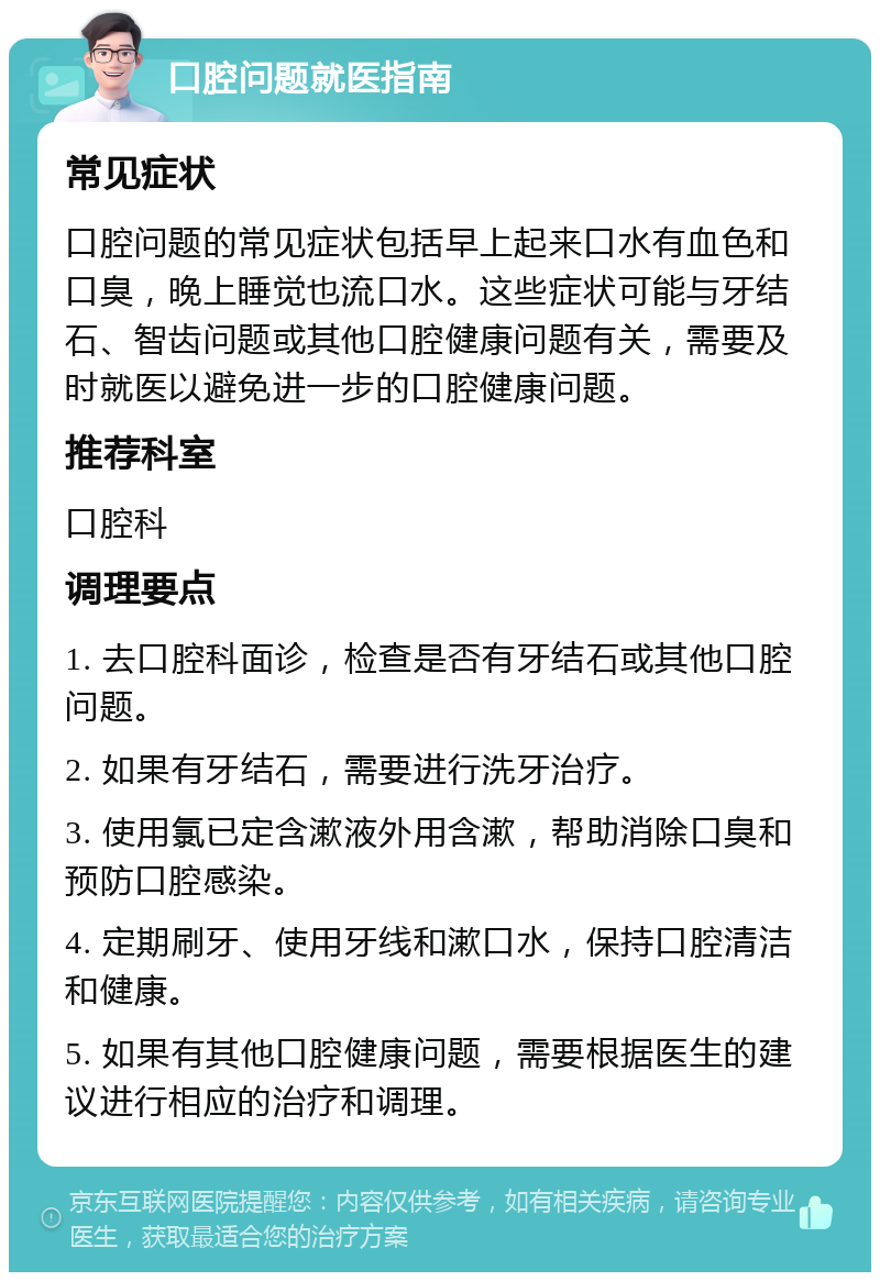 口腔问题就医指南 常见症状 口腔问题的常见症状包括早上起来口水有血色和口臭，晚上睡觉也流口水。这些症状可能与牙结石、智齿问题或其他口腔健康问题有关，需要及时就医以避免进一步的口腔健康问题。 推荐科室 口腔科 调理要点 1. 去口腔科面诊，检查是否有牙结石或其他口腔问题。 2. 如果有牙结石，需要进行洗牙治疗。 3. 使用氯已定含漱液外用含漱，帮助消除口臭和预防口腔感染。 4. 定期刷牙、使用牙线和漱口水，保持口腔清洁和健康。 5. 如果有其他口腔健康问题，需要根据医生的建议进行相应的治疗和调理。