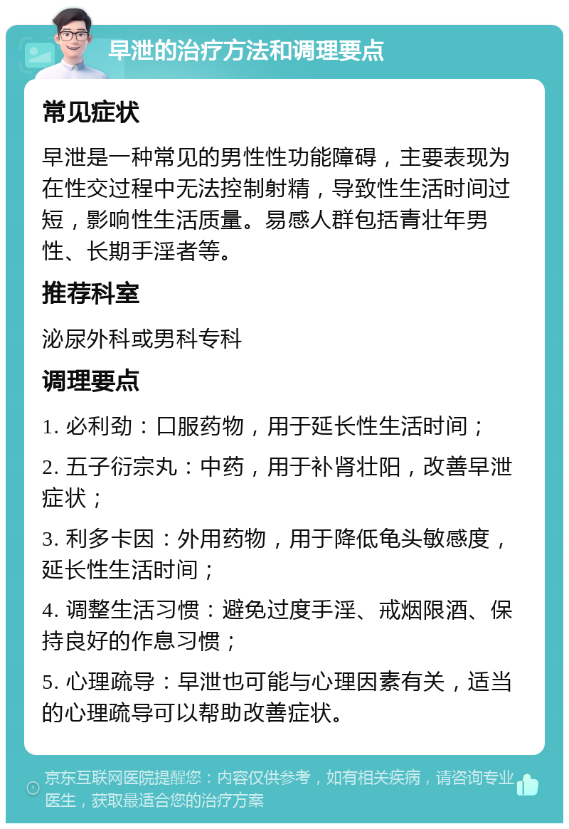 早泄的治疗方法和调理要点 常见症状 早泄是一种常见的男性性功能障碍，主要表现为在性交过程中无法控制射精，导致性生活时间过短，影响性生活质量。易感人群包括青壮年男性、长期手淫者等。 推荐科室 泌尿外科或男科专科 调理要点 1. 必利劲：口服药物，用于延长性生活时间； 2. 五子衍宗丸：中药，用于补肾壮阳，改善早泄症状； 3. 利多卡因：外用药物，用于降低龟头敏感度，延长性生活时间； 4. 调整生活习惯：避免过度手淫、戒烟限酒、保持良好的作息习惯； 5. 心理疏导：早泄也可能与心理因素有关，适当的心理疏导可以帮助改善症状。