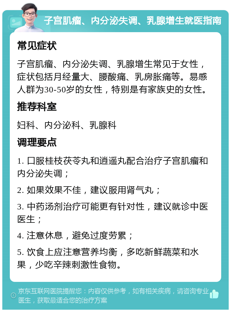 子宫肌瘤、内分泌失调、乳腺增生就医指南 常见症状 子宫肌瘤、内分泌失调、乳腺增生常见于女性，症状包括月经量大、腰酸痛、乳房胀痛等。易感人群为30-50岁的女性，特别是有家族史的女性。 推荐科室 妇科、内分泌科、乳腺科 调理要点 1. 口服桂枝茯苓丸和逍遥丸配合治疗子宫肌瘤和内分泌失调； 2. 如果效果不佳，建议服用肾气丸； 3. 中药汤剂治疗可能更有针对性，建议就诊中医医生； 4. 注意休息，避免过度劳累； 5. 饮食上应注意营养均衡，多吃新鲜蔬菜和水果，少吃辛辣刺激性食物。