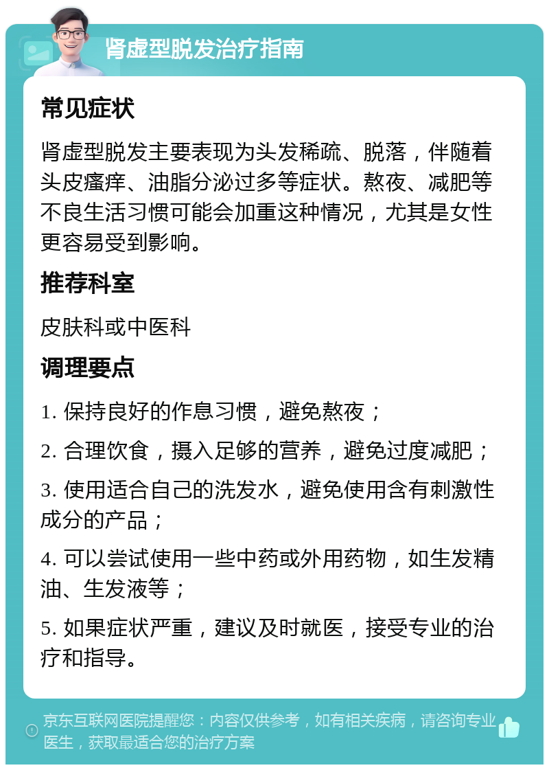 肾虚型脱发治疗指南 常见症状 肾虚型脱发主要表现为头发稀疏、脱落，伴随着头皮瘙痒、油脂分泌过多等症状。熬夜、减肥等不良生活习惯可能会加重这种情况，尤其是女性更容易受到影响。 推荐科室 皮肤科或中医科 调理要点 1. 保持良好的作息习惯，避免熬夜； 2. 合理饮食，摄入足够的营养，避免过度减肥； 3. 使用适合自己的洗发水，避免使用含有刺激性成分的产品； 4. 可以尝试使用一些中药或外用药物，如生发精油、生发液等； 5. 如果症状严重，建议及时就医，接受专业的治疗和指导。