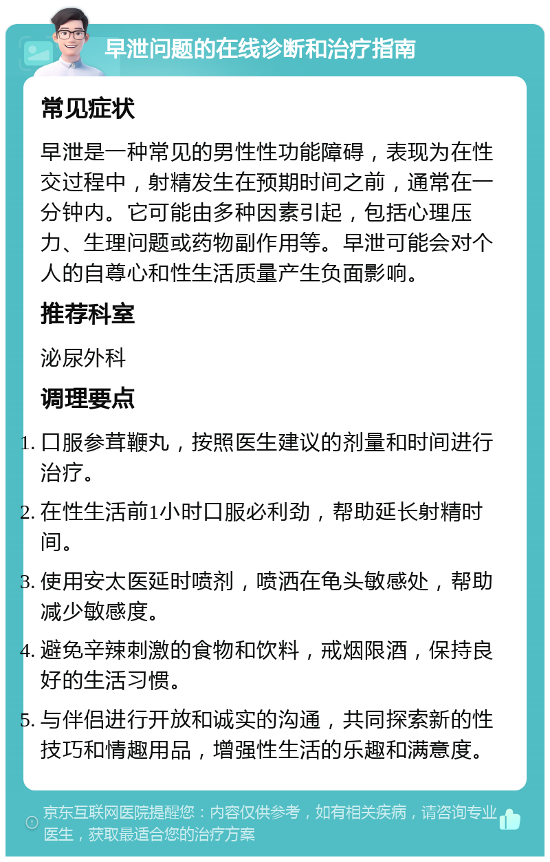 早泄问题的在线诊断和治疗指南 常见症状 早泄是一种常见的男性性功能障碍，表现为在性交过程中，射精发生在预期时间之前，通常在一分钟内。它可能由多种因素引起，包括心理压力、生理问题或药物副作用等。早泄可能会对个人的自尊心和性生活质量产生负面影响。 推荐科室 泌尿外科 调理要点 口服参茸鞭丸，按照医生建议的剂量和时间进行治疗。 在性生活前1小时口服必利劲，帮助延长射精时间。 使用安太医延时喷剂，喷洒在龟头敏感处，帮助减少敏感度。 避免辛辣刺激的食物和饮料，戒烟限酒，保持良好的生活习惯。 与伴侣进行开放和诚实的沟通，共同探索新的性技巧和情趣用品，增强性生活的乐趣和满意度。