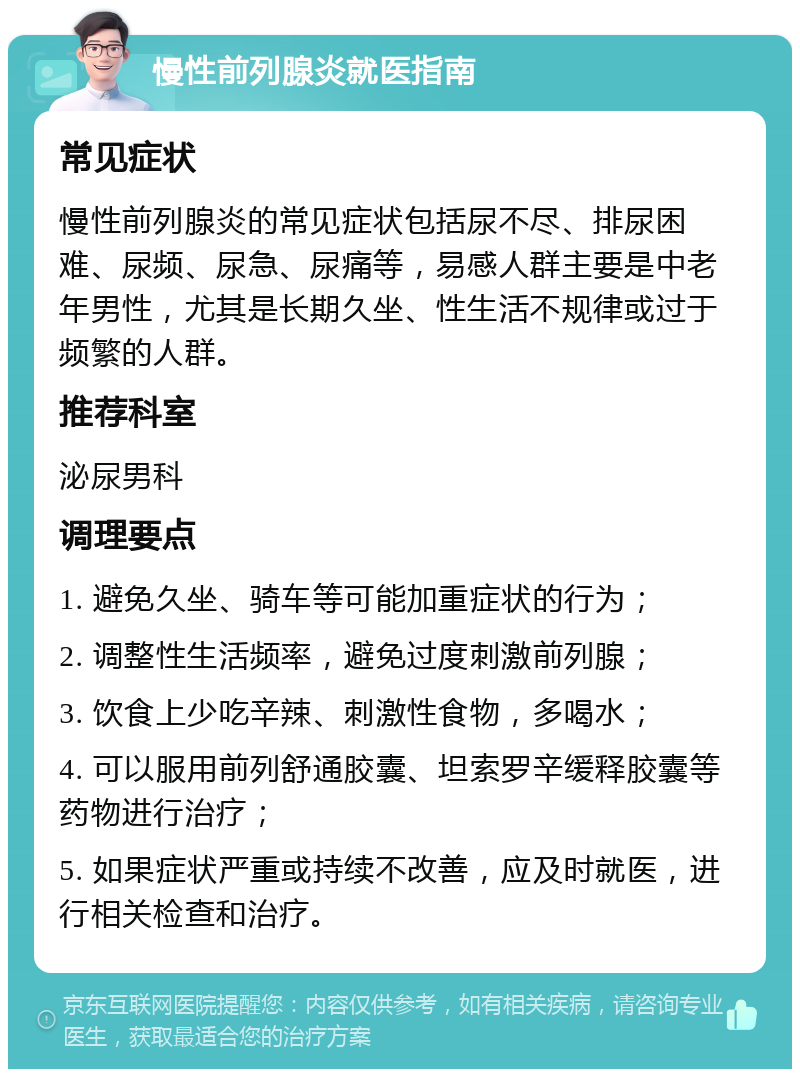 慢性前列腺炎就医指南 常见症状 慢性前列腺炎的常见症状包括尿不尽、排尿困难、尿频、尿急、尿痛等，易感人群主要是中老年男性，尤其是长期久坐、性生活不规律或过于频繁的人群。 推荐科室 泌尿男科 调理要点 1. 避免久坐、骑车等可能加重症状的行为； 2. 调整性生活频率，避免过度刺激前列腺； 3. 饮食上少吃辛辣、刺激性食物，多喝水； 4. 可以服用前列舒通胶囊、坦索罗辛缓释胶囊等药物进行治疗； 5. 如果症状严重或持续不改善，应及时就医，进行相关检查和治疗。