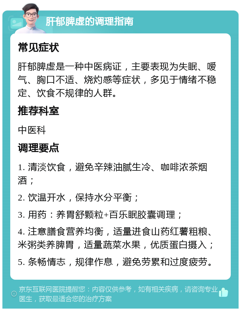 肝郁脾虚的调理指南 常见症状 肝郁脾虚是一种中医病证，主要表现为失眠、嗳气、胸口不适、烧灼感等症状，多见于情绪不稳定、饮食不规律的人群。 推荐科室 中医科 调理要点 1. 清淡饮食，避免辛辣油腻生冷、咖啡浓茶烟酒； 2. 饮温开水，保持水分平衡； 3. 用药：养胃舒颗粒+百乐眠胶囊调理； 4. 注意膳食营养均衡，适量进食山药红薯粗粮、米粥类养脾胃，适量蔬菜水果，优质蛋白摄入； 5. 条畅情志，规律作息，避免劳累和过度疲劳。