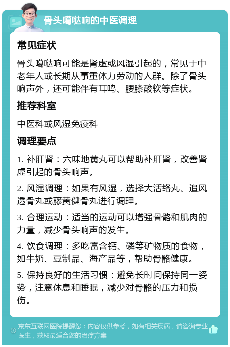 骨头噶哒响的中医调理 常见症状 骨头噶哒响可能是肾虚或风湿引起的，常见于中老年人或长期从事重体力劳动的人群。除了骨头响声外，还可能伴有耳鸣、腰膝酸软等症状。 推荐科室 中医科或风湿免疫科 调理要点 1. 补肝肾：六味地黄丸可以帮助补肝肾，改善肾虚引起的骨头响声。 2. 风湿调理：如果有风湿，选择大活络丸、追风透骨丸或藤黄健骨丸进行调理。 3. 合理运动：适当的运动可以增强骨骼和肌肉的力量，减少骨头响声的发生。 4. 饮食调理：多吃富含钙、磷等矿物质的食物，如牛奶、豆制品、海产品等，帮助骨骼健康。 5. 保持良好的生活习惯：避免长时间保持同一姿势，注意休息和睡眠，减少对骨骼的压力和损伤。