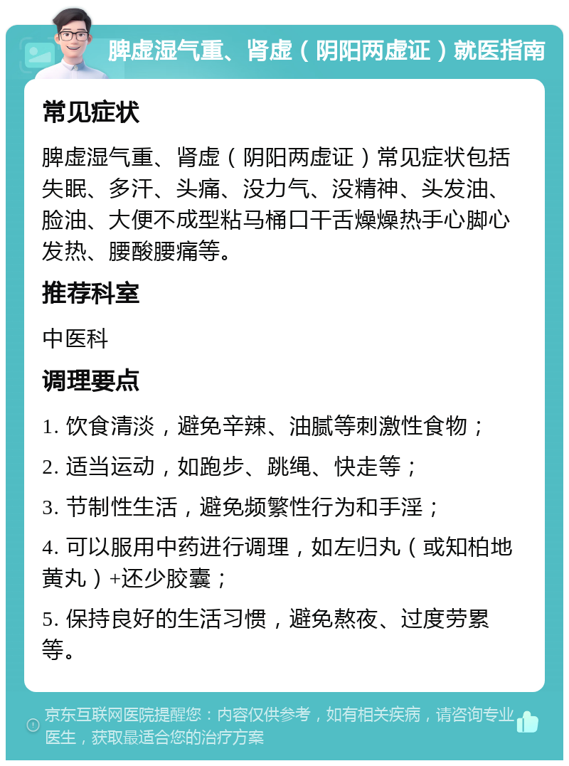 脾虚湿气重、肾虚（阴阳两虚证）就医指南 常见症状 脾虚湿气重、肾虚（阴阳两虚证）常见症状包括失眠、多汗、头痛、没力气、没精神、头发油、脸油、大便不成型粘马桶口干舌燥燥热手心脚心发热、腰酸腰痛等。 推荐科室 中医科 调理要点 1. 饮食清淡，避免辛辣、油腻等刺激性食物； 2. 适当运动，如跑步、跳绳、快走等； 3. 节制性生活，避免频繁性行为和手淫； 4. 可以服用中药进行调理，如左归丸（或知柏地黄丸）+还少胶囊； 5. 保持良好的生活习惯，避免熬夜、过度劳累等。