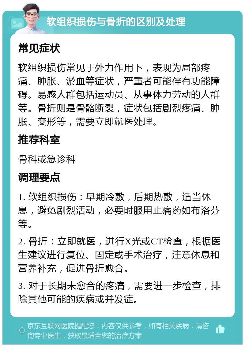 软组织损伤与骨折的区别及处理 常见症状 软组织损伤常见于外力作用下，表现为局部疼痛、肿胀、淤血等症状，严重者可能伴有功能障碍。易感人群包括运动员、从事体力劳动的人群等。骨折则是骨骼断裂，症状包括剧烈疼痛、肿胀、变形等，需要立即就医处理。 推荐科室 骨科或急诊科 调理要点 1. 软组织损伤：早期冷敷，后期热敷，适当休息，避免剧烈活动，必要时服用止痛药如布洛芬等。 2. 骨折：立即就医，进行X光或CT检查，根据医生建议进行复位、固定或手术治疗，注意休息和营养补充，促进骨折愈合。 3. 对于长期未愈合的疼痛，需要进一步检查，排除其他可能的疾病或并发症。