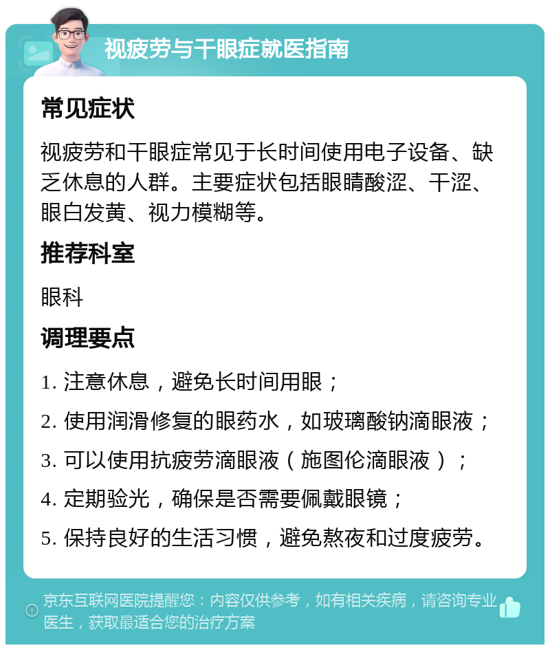 视疲劳与干眼症就医指南 常见症状 视疲劳和干眼症常见于长时间使用电子设备、缺乏休息的人群。主要症状包括眼睛酸涩、干涩、眼白发黄、视力模糊等。 推荐科室 眼科 调理要点 1. 注意休息，避免长时间用眼； 2. 使用润滑修复的眼药水，如玻璃酸钠滴眼液； 3. 可以使用抗疲劳滴眼液（施图伦滴眼液）； 4. 定期验光，确保是否需要佩戴眼镜； 5. 保持良好的生活习惯，避免熬夜和过度疲劳。