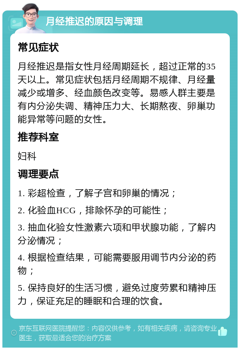 月经推迟的原因与调理 常见症状 月经推迟是指女性月经周期延长，超过正常的35天以上。常见症状包括月经周期不规律、月经量减少或增多、经血颜色改变等。易感人群主要是有内分泌失调、精神压力大、长期熬夜、卵巢功能异常等问题的女性。 推荐科室 妇科 调理要点 1. 彩超检查，了解子宫和卵巢的情况； 2. 化验血HCG，排除怀孕的可能性； 3. 抽血化验女性激素六项和甲状腺功能，了解内分泌情况； 4. 根据检查结果，可能需要服用调节内分泌的药物； 5. 保持良好的生活习惯，避免过度劳累和精神压力，保证充足的睡眠和合理的饮食。