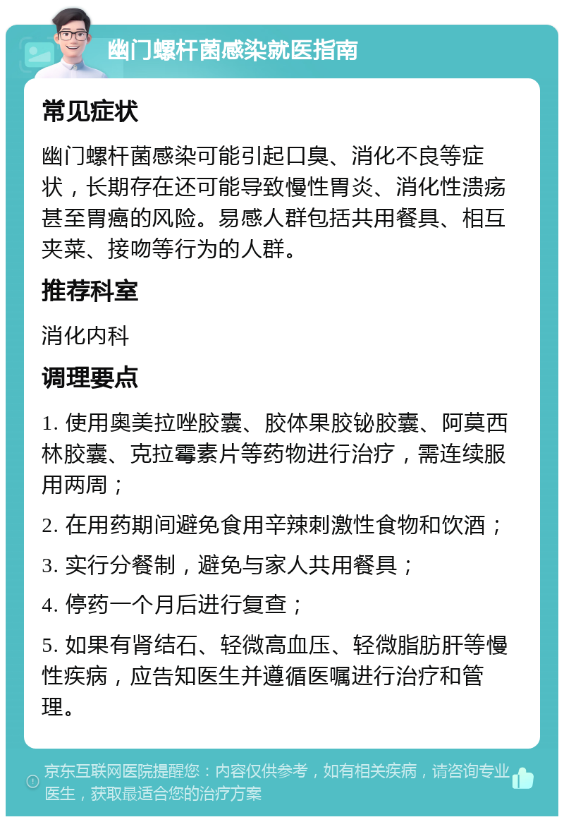 幽门螺杆菌感染就医指南 常见症状 幽门螺杆菌感染可能引起口臭、消化不良等症状，长期存在还可能导致慢性胃炎、消化性溃疡甚至胃癌的风险。易感人群包括共用餐具、相互夹菜、接吻等行为的人群。 推荐科室 消化内科 调理要点 1. 使用奥美拉唑胶囊、胶体果胶铋胶囊、阿莫西林胶囊、克拉霉素片等药物进行治疗，需连续服用两周； 2. 在用药期间避免食用辛辣刺激性食物和饮酒； 3. 实行分餐制，避免与家人共用餐具； 4. 停药一个月后进行复查； 5. 如果有肾结石、轻微高血压、轻微脂肪肝等慢性疾病，应告知医生并遵循医嘱进行治疗和管理。