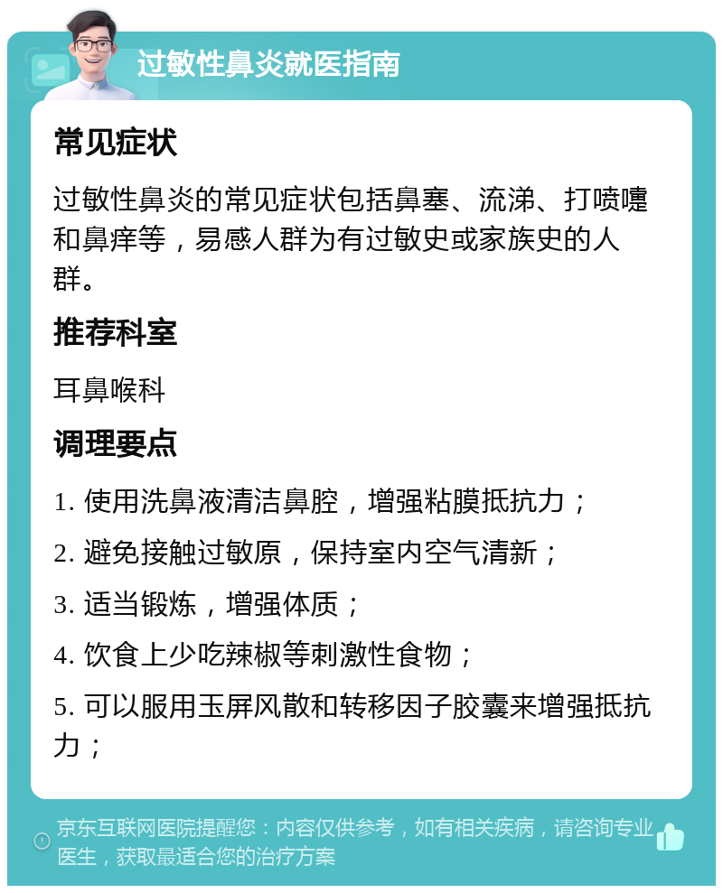 过敏性鼻炎就医指南 常见症状 过敏性鼻炎的常见症状包括鼻塞、流涕、打喷嚏和鼻痒等，易感人群为有过敏史或家族史的人群。 推荐科室 耳鼻喉科 调理要点 1. 使用洗鼻液清洁鼻腔，增强粘膜抵抗力； 2. 避免接触过敏原，保持室内空气清新； 3. 适当锻炼，增强体质； 4. 饮食上少吃辣椒等刺激性食物； 5. 可以服用玉屏风散和转移因子胶囊来增强抵抗力；