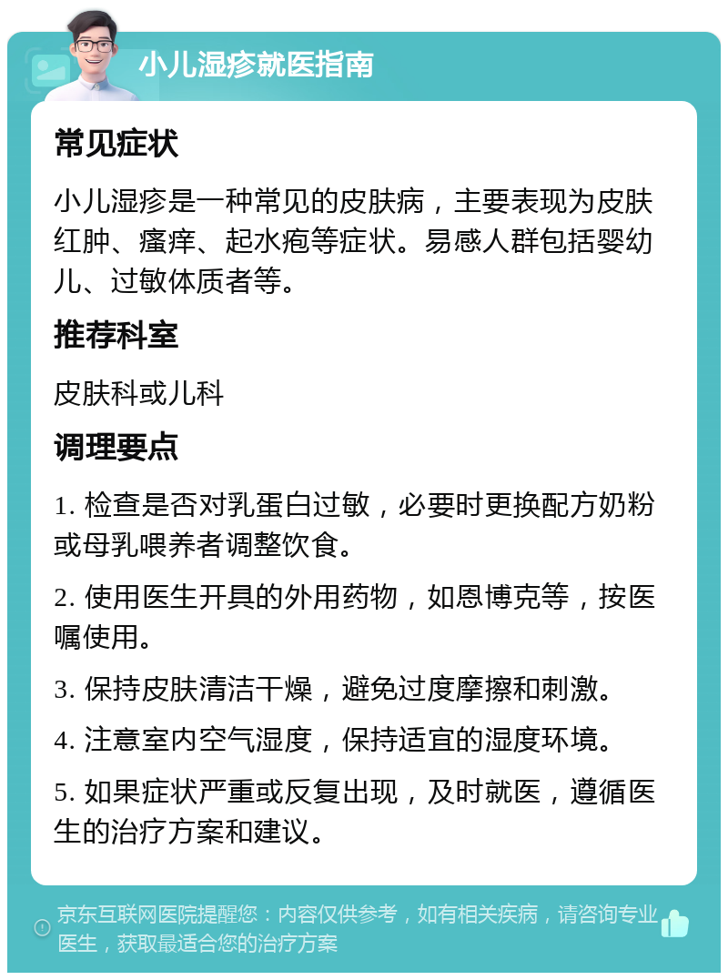 小儿湿疹就医指南 常见症状 小儿湿疹是一种常见的皮肤病，主要表现为皮肤红肿、瘙痒、起水疱等症状。易感人群包括婴幼儿、过敏体质者等。 推荐科室 皮肤科或儿科 调理要点 1. 检查是否对乳蛋白过敏，必要时更换配方奶粉或母乳喂养者调整饮食。 2. 使用医生开具的外用药物，如恩博克等，按医嘱使用。 3. 保持皮肤清洁干燥，避免过度摩擦和刺激。 4. 注意室内空气湿度，保持适宜的湿度环境。 5. 如果症状严重或反复出现，及时就医，遵循医生的治疗方案和建议。