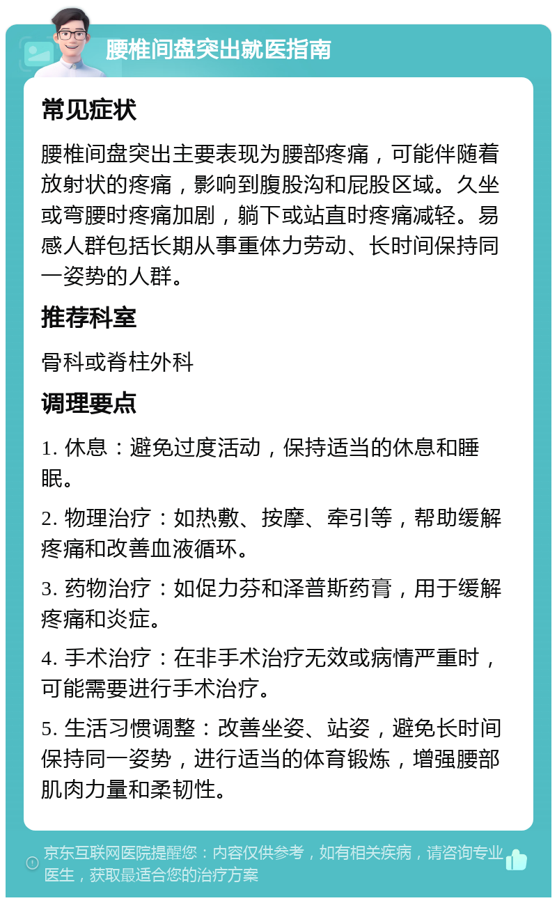 腰椎间盘突出就医指南 常见症状 腰椎间盘突出主要表现为腰部疼痛，可能伴随着放射状的疼痛，影响到腹股沟和屁股区域。久坐或弯腰时疼痛加剧，躺下或站直时疼痛减轻。易感人群包括长期从事重体力劳动、长时间保持同一姿势的人群。 推荐科室 骨科或脊柱外科 调理要点 1. 休息：避免过度活动，保持适当的休息和睡眠。 2. 物理治疗：如热敷、按摩、牵引等，帮助缓解疼痛和改善血液循环。 3. 药物治疗：如促力芬和泽普斯药膏，用于缓解疼痛和炎症。 4. 手术治疗：在非手术治疗无效或病情严重时，可能需要进行手术治疗。 5. 生活习惯调整：改善坐姿、站姿，避免长时间保持同一姿势，进行适当的体育锻炼，增强腰部肌肉力量和柔韧性。