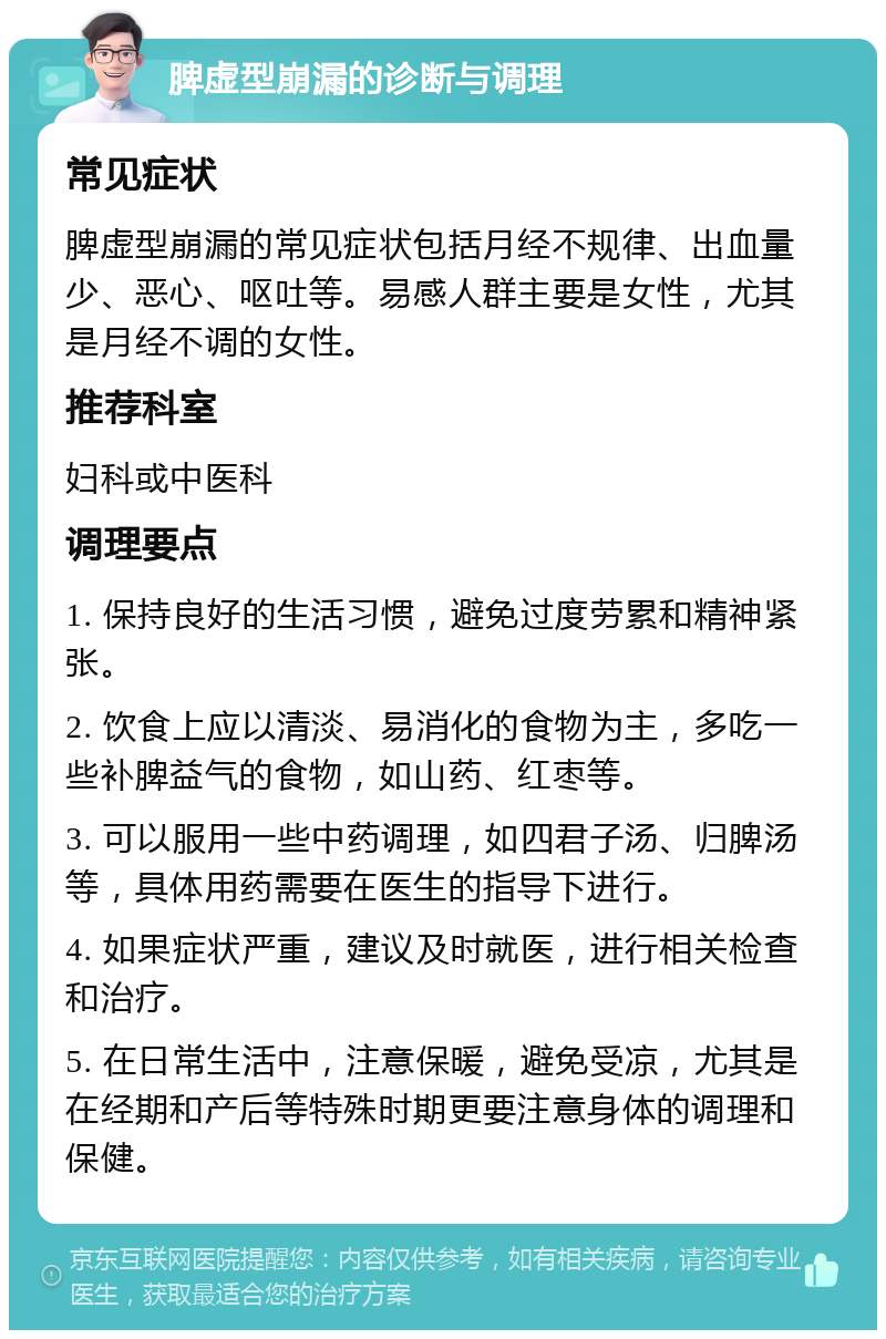 脾虚型崩漏的诊断与调理 常见症状 脾虚型崩漏的常见症状包括月经不规律、出血量少、恶心、呕吐等。易感人群主要是女性，尤其是月经不调的女性。 推荐科室 妇科或中医科 调理要点 1. 保持良好的生活习惯，避免过度劳累和精神紧张。 2. 饮食上应以清淡、易消化的食物为主，多吃一些补脾益气的食物，如山药、红枣等。 3. 可以服用一些中药调理，如四君子汤、归脾汤等，具体用药需要在医生的指导下进行。 4. 如果症状严重，建议及时就医，进行相关检查和治疗。 5. 在日常生活中，注意保暖，避免受凉，尤其是在经期和产后等特殊时期更要注意身体的调理和保健。