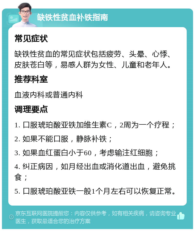 缺铁性贫血补铁指南 常见症状 缺铁性贫血的常见症状包括疲劳、头晕、心悸、皮肤苍白等，易感人群为女性、儿童和老年人。 推荐科室 血液内科或普通内科 调理要点 1. 口服琥珀酸亚铁加维生素C，2周为一个疗程； 2. 如果不能口服，静脉补铁； 3. 如果血红蛋白小于60，考虑输注红细胞； 4. 纠正病因，如月经出血或消化道出血，避免挑食； 5. 口服琥珀酸亚铁一般1个月左右可以恢复正常。