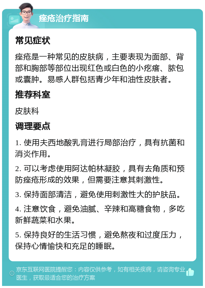 痤疮治疗指南 常见症状 痤疮是一种常见的皮肤病，主要表现为面部、背部和胸部等部位出现红色或白色的小疙瘩、脓包或囊肿。易感人群包括青少年和油性皮肤者。 推荐科室 皮肤科 调理要点 1. 使用夫西地酸乳膏进行局部治疗，具有抗菌和消炎作用。 2. 可以考虑使用阿达帕林凝胶，具有去角质和预防痤疮形成的效果，但需要注意其刺激性。 3. 保持面部清洁，避免使用刺激性大的护肤品。 4. 注意饮食，避免油腻、辛辣和高糖食物，多吃新鲜蔬菜和水果。 5. 保持良好的生活习惯，避免熬夜和过度压力，保持心情愉快和充足的睡眠。