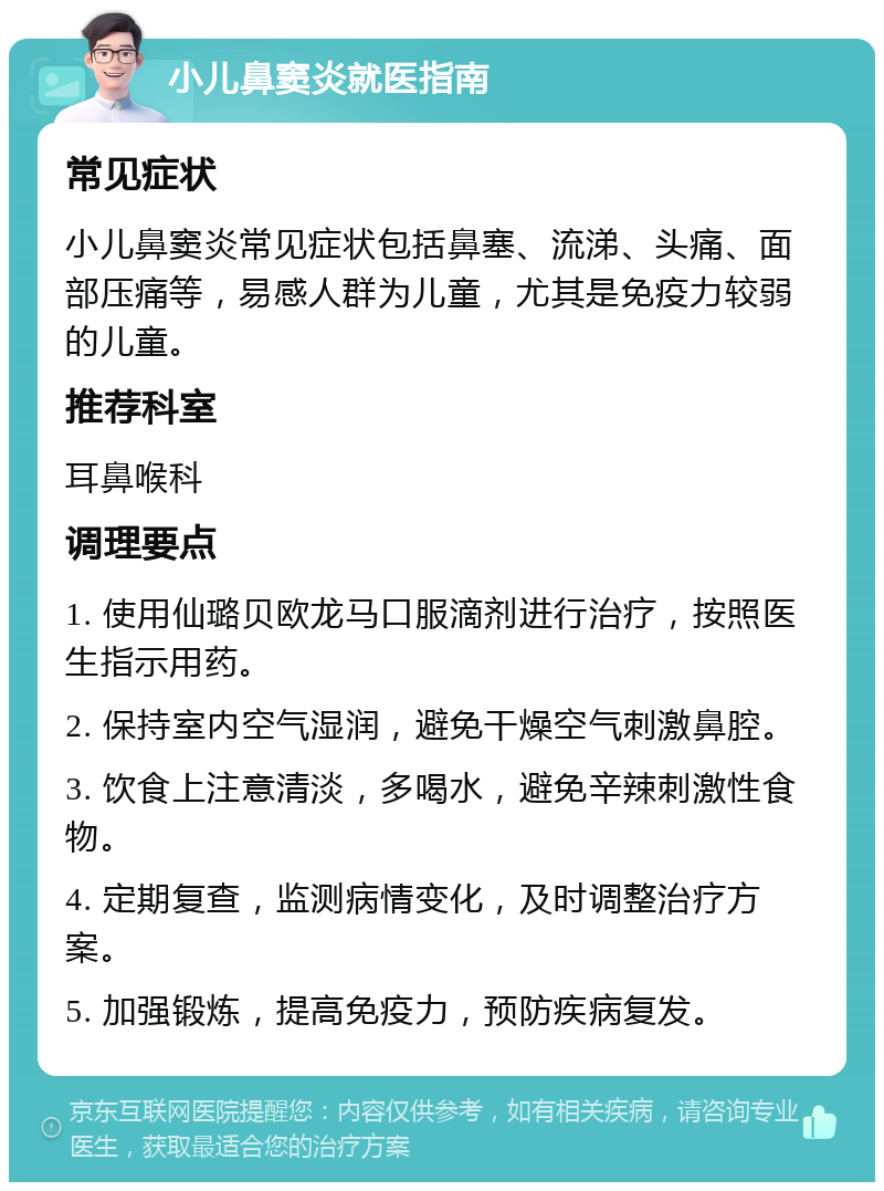 小儿鼻窦炎就医指南 常见症状 小儿鼻窦炎常见症状包括鼻塞、流涕、头痛、面部压痛等，易感人群为儿童，尤其是免疫力较弱的儿童。 推荐科室 耳鼻喉科 调理要点 1. 使用仙璐贝欧龙马口服滴剂进行治疗，按照医生指示用药。 2. 保持室内空气湿润，避免干燥空气刺激鼻腔。 3. 饮食上注意清淡，多喝水，避免辛辣刺激性食物。 4. 定期复查，监测病情变化，及时调整治疗方案。 5. 加强锻炼，提高免疫力，预防疾病复发。