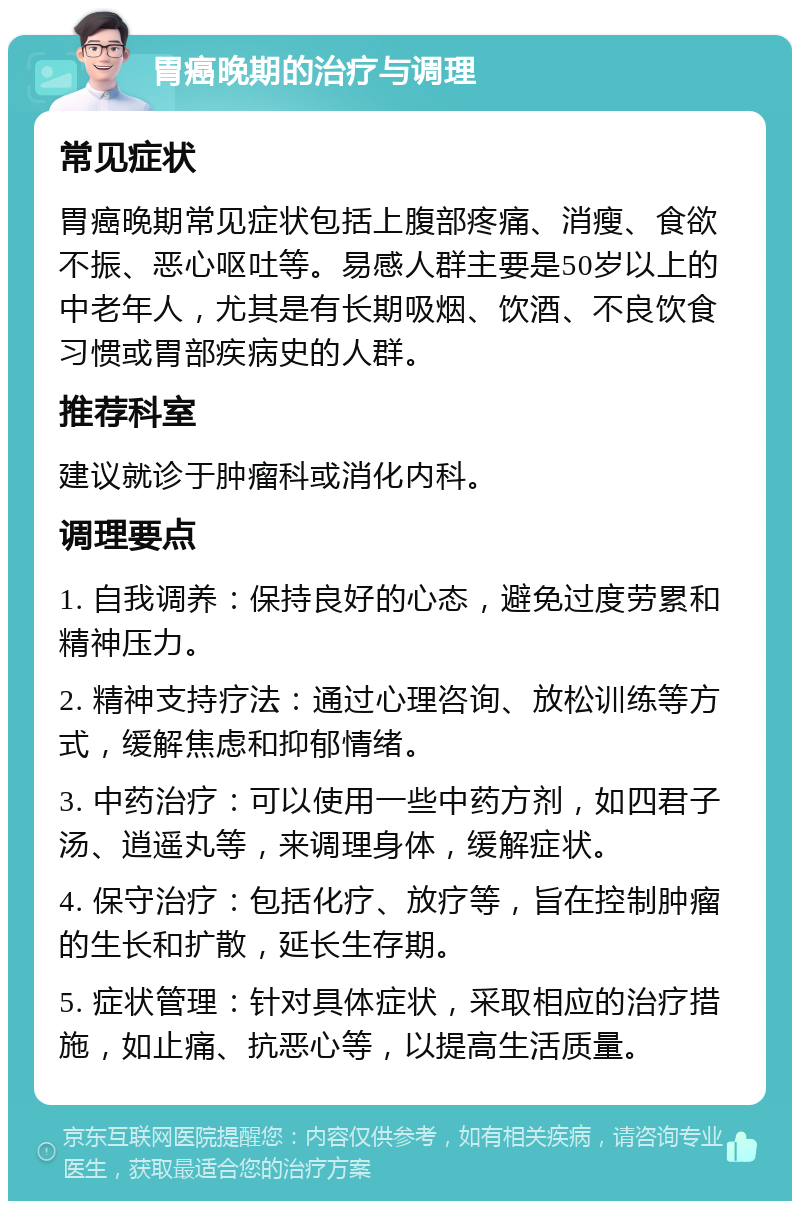 胃癌晚期的治疗与调理 常见症状 胃癌晚期常见症状包括上腹部疼痛、消瘦、食欲不振、恶心呕吐等。易感人群主要是50岁以上的中老年人，尤其是有长期吸烟、饮酒、不良饮食习惯或胃部疾病史的人群。 推荐科室 建议就诊于肿瘤科或消化内科。 调理要点 1. 自我调养：保持良好的心态，避免过度劳累和精神压力。 2. 精神支持疗法：通过心理咨询、放松训练等方式，缓解焦虑和抑郁情绪。 3. 中药治疗：可以使用一些中药方剂，如四君子汤、逍遥丸等，来调理身体，缓解症状。 4. 保守治疗：包括化疗、放疗等，旨在控制肿瘤的生长和扩散，延长生存期。 5. 症状管理：针对具体症状，采取相应的治疗措施，如止痛、抗恶心等，以提高生活质量。