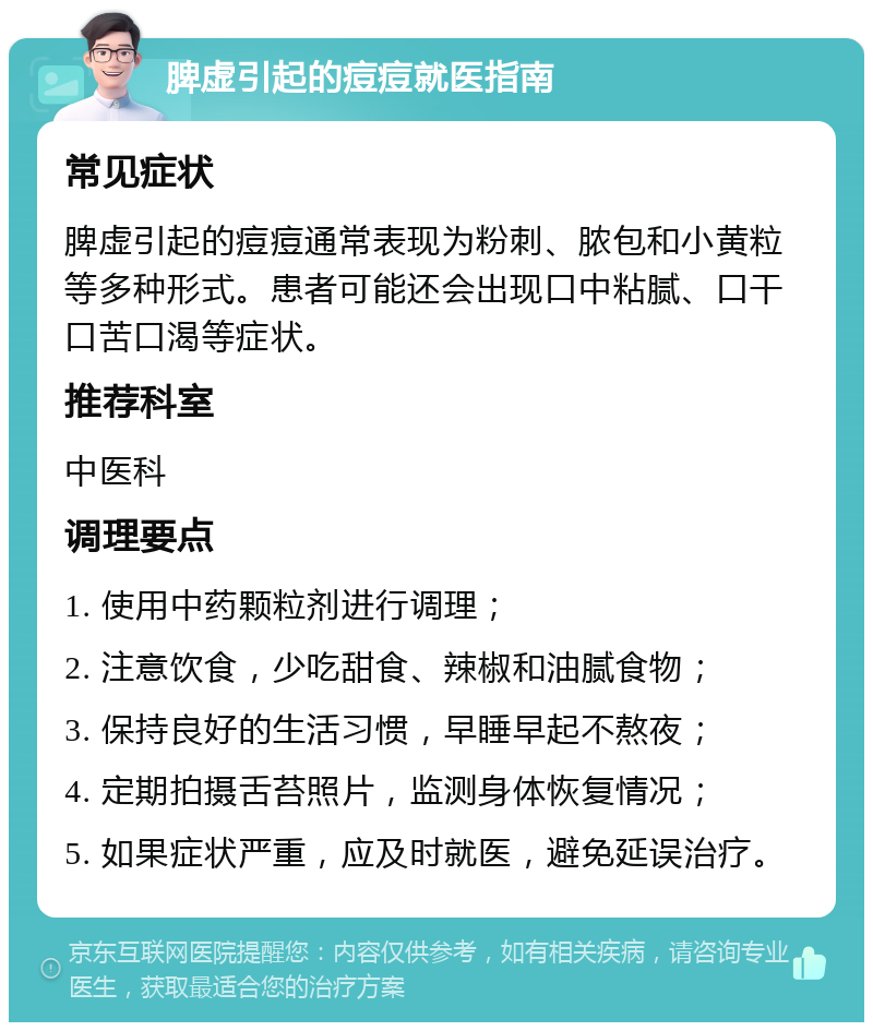 脾虚引起的痘痘就医指南 常见症状 脾虚引起的痘痘通常表现为粉刺、脓包和小黄粒等多种形式。患者可能还会出现口中粘腻、口干口苦口渴等症状。 推荐科室 中医科 调理要点 1. 使用中药颗粒剂进行调理； 2. 注意饮食，少吃甜食、辣椒和油腻食物； 3. 保持良好的生活习惯，早睡早起不熬夜； 4. 定期拍摄舌苔照片，监测身体恢复情况； 5. 如果症状严重，应及时就医，避免延误治疗。