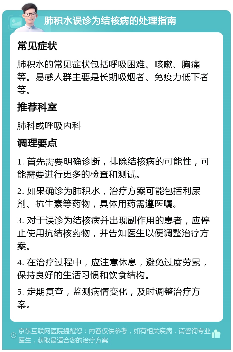 肺积水误诊为结核病的处理指南 常见症状 肺积水的常见症状包括呼吸困难、咳嗽、胸痛等。易感人群主要是长期吸烟者、免疫力低下者等。 推荐科室 肺科或呼吸内科 调理要点 1. 首先需要明确诊断，排除结核病的可能性，可能需要进行更多的检查和测试。 2. 如果确诊为肺积水，治疗方案可能包括利尿剂、抗生素等药物，具体用药需遵医嘱。 3. 对于误诊为结核病并出现副作用的患者，应停止使用抗结核药物，并告知医生以便调整治疗方案。 4. 在治疗过程中，应注意休息，避免过度劳累，保持良好的生活习惯和饮食结构。 5. 定期复查，监测病情变化，及时调整治疗方案。