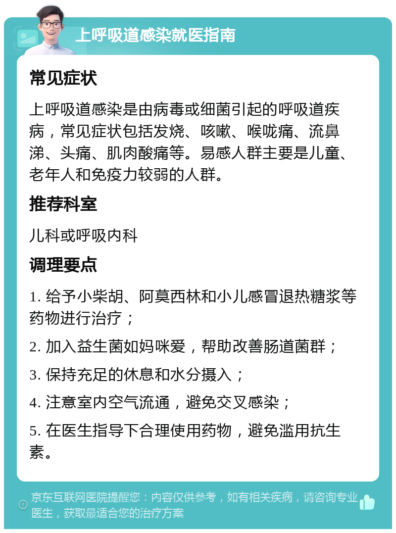 上呼吸道感染就医指南 常见症状 上呼吸道感染是由病毒或细菌引起的呼吸道疾病，常见症状包括发烧、咳嗽、喉咙痛、流鼻涕、头痛、肌肉酸痛等。易感人群主要是儿童、老年人和免疫力较弱的人群。 推荐科室 儿科或呼吸内科 调理要点 1. 给予小柴胡、阿莫西林和小儿感冒退热糖浆等药物进行治疗； 2. 加入益生菌如妈咪爱，帮助改善肠道菌群； 3. 保持充足的休息和水分摄入； 4. 注意室内空气流通，避免交叉感染； 5. 在医生指导下合理使用药物，避免滥用抗生素。