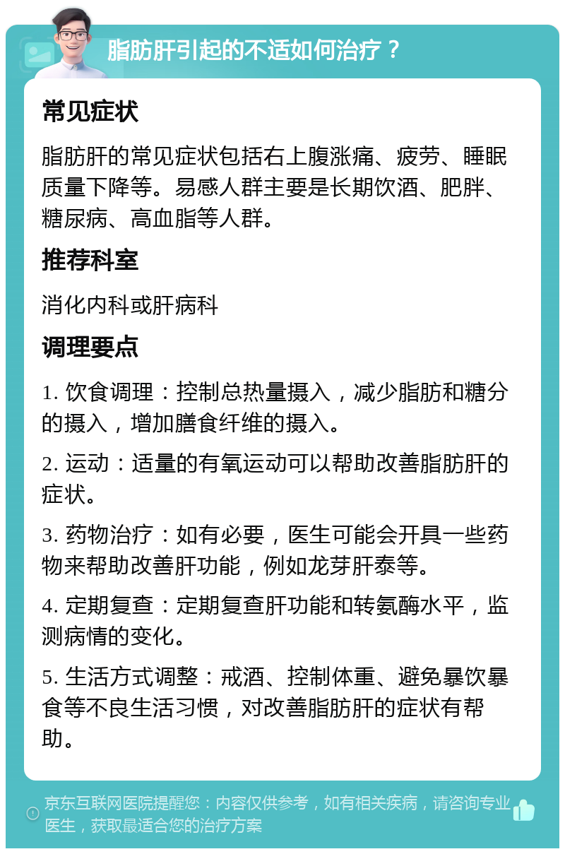 脂肪肝引起的不适如何治疗？ 常见症状 脂肪肝的常见症状包括右上腹涨痛、疲劳、睡眠质量下降等。易感人群主要是长期饮酒、肥胖、糖尿病、高血脂等人群。 推荐科室 消化内科或肝病科 调理要点 1. 饮食调理：控制总热量摄入，减少脂肪和糖分的摄入，增加膳食纤维的摄入。 2. 运动：适量的有氧运动可以帮助改善脂肪肝的症状。 3. 药物治疗：如有必要，医生可能会开具一些药物来帮助改善肝功能，例如龙芽肝泰等。 4. 定期复查：定期复查肝功能和转氨酶水平，监测病情的变化。 5. 生活方式调整：戒酒、控制体重、避免暴饮暴食等不良生活习惯，对改善脂肪肝的症状有帮助。