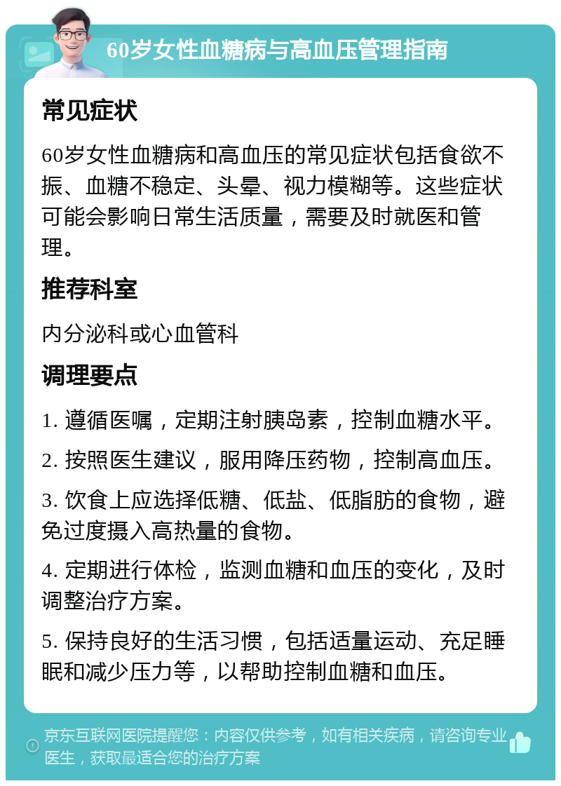 60岁女性血糖病与高血压管理指南 常见症状 60岁女性血糖病和高血压的常见症状包括食欲不振、血糖不稳定、头晕、视力模糊等。这些症状可能会影响日常生活质量，需要及时就医和管理。 推荐科室 内分泌科或心血管科 调理要点 1. 遵循医嘱，定期注射胰岛素，控制血糖水平。 2. 按照医生建议，服用降压药物，控制高血压。 3. 饮食上应选择低糖、低盐、低脂肪的食物，避免过度摄入高热量的食物。 4. 定期进行体检，监测血糖和血压的变化，及时调整治疗方案。 5. 保持良好的生活习惯，包括适量运动、充足睡眠和减少压力等，以帮助控制血糖和血压。