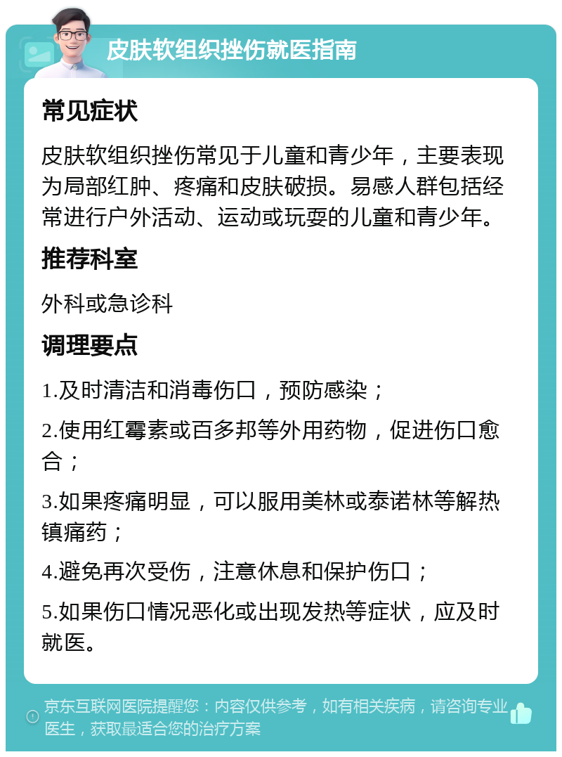 皮肤软组织挫伤就医指南 常见症状 皮肤软组织挫伤常见于儿童和青少年，主要表现为局部红肿、疼痛和皮肤破损。易感人群包括经常进行户外活动、运动或玩耍的儿童和青少年。 推荐科室 外科或急诊科 调理要点 1.及时清洁和消毒伤口，预防感染； 2.使用红霉素或百多邦等外用药物，促进伤口愈合； 3.如果疼痛明显，可以服用美林或泰诺林等解热镇痛药； 4.避免再次受伤，注意休息和保护伤口； 5.如果伤口情况恶化或出现发热等症状，应及时就医。