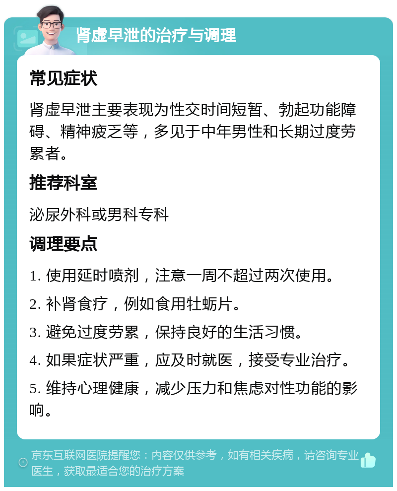 肾虚早泄的治疗与调理 常见症状 肾虚早泄主要表现为性交时间短暂、勃起功能障碍、精神疲乏等，多见于中年男性和长期过度劳累者。 推荐科室 泌尿外科或男科专科 调理要点 1. 使用延时喷剂，注意一周不超过两次使用。 2. 补肾食疗，例如食用牡蛎片。 3. 避免过度劳累，保持良好的生活习惯。 4. 如果症状严重，应及时就医，接受专业治疗。 5. 维持心理健康，减少压力和焦虑对性功能的影响。