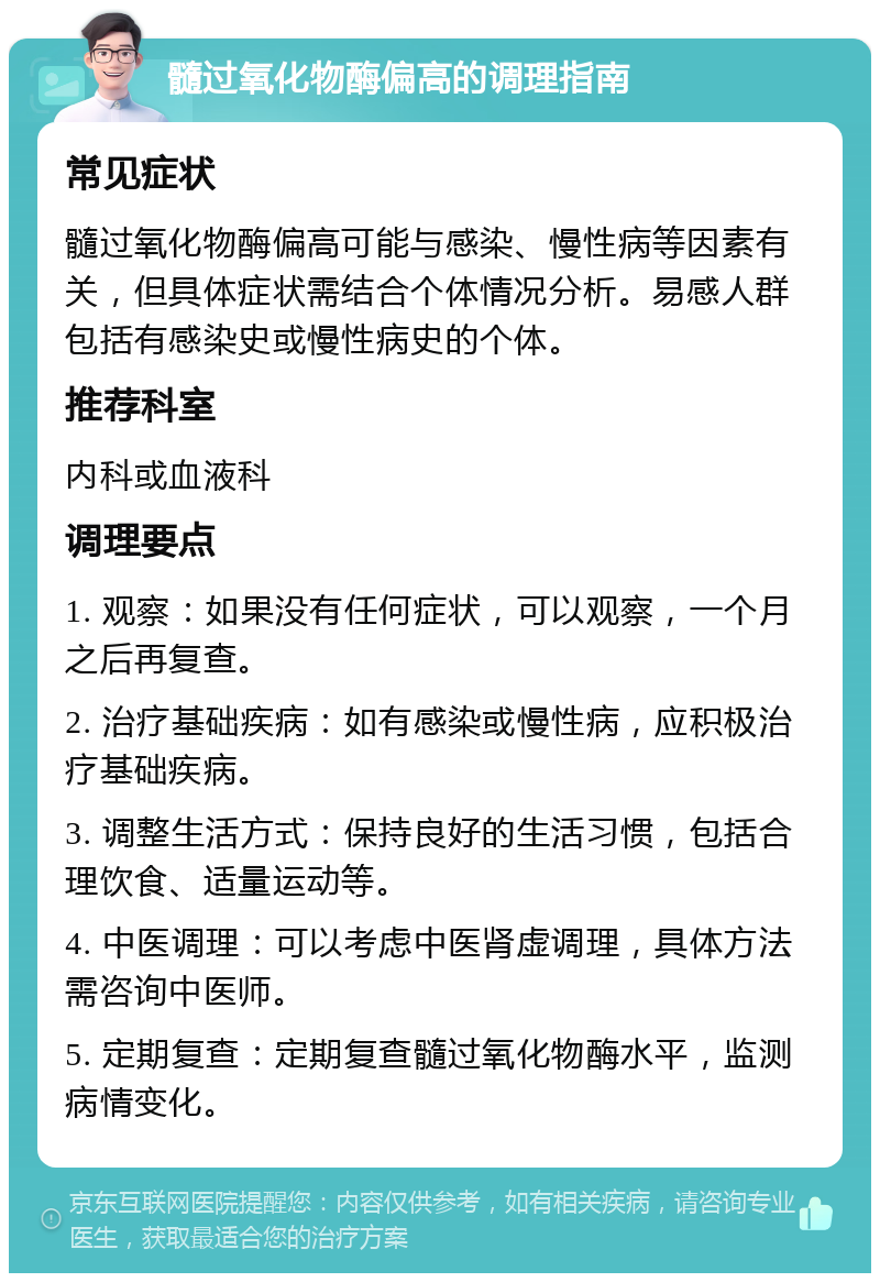 髓过氧化物酶偏高的调理指南 常见症状 髓过氧化物酶偏高可能与感染、慢性病等因素有关，但具体症状需结合个体情况分析。易感人群包括有感染史或慢性病史的个体。 推荐科室 内科或血液科 调理要点 1. 观察：如果没有任何症状，可以观察，一个月之后再复查。 2. 治疗基础疾病：如有感染或慢性病，应积极治疗基础疾病。 3. 调整生活方式：保持良好的生活习惯，包括合理饮食、适量运动等。 4. 中医调理：可以考虑中医肾虚调理，具体方法需咨询中医师。 5. 定期复查：定期复查髓过氧化物酶水平，监测病情变化。