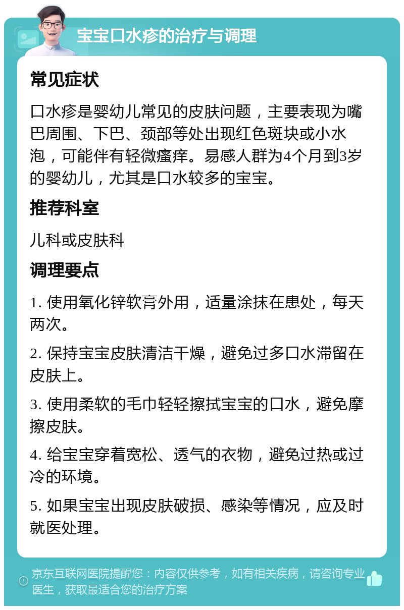 宝宝口水疹的治疗与调理 常见症状 口水疹是婴幼儿常见的皮肤问题，主要表现为嘴巴周围、下巴、颈部等处出现红色斑块或小水泡，可能伴有轻微瘙痒。易感人群为4个月到3岁的婴幼儿，尤其是口水较多的宝宝。 推荐科室 儿科或皮肤科 调理要点 1. 使用氧化锌软膏外用，适量涂抹在患处，每天两次。 2. 保持宝宝皮肤清洁干燥，避免过多口水滞留在皮肤上。 3. 使用柔软的毛巾轻轻擦拭宝宝的口水，避免摩擦皮肤。 4. 给宝宝穿着宽松、透气的衣物，避免过热或过冷的环境。 5. 如果宝宝出现皮肤破损、感染等情况，应及时就医处理。