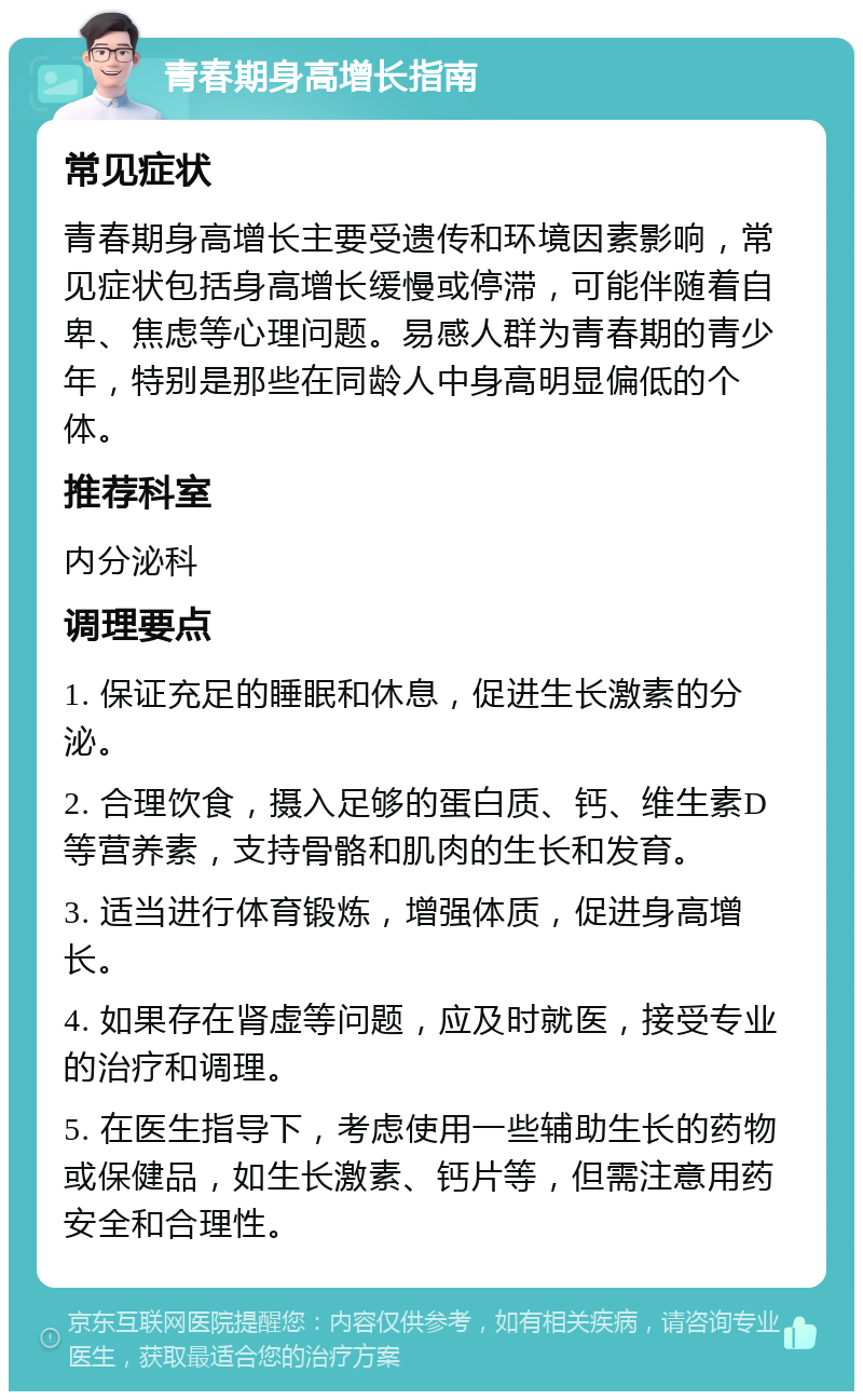 青春期身高增长指南 常见症状 青春期身高增长主要受遗传和环境因素影响，常见症状包括身高增长缓慢或停滞，可能伴随着自卑、焦虑等心理问题。易感人群为青春期的青少年，特别是那些在同龄人中身高明显偏低的个体。 推荐科室 内分泌科 调理要点 1. 保证充足的睡眠和休息，促进生长激素的分泌。 2. 合理饮食，摄入足够的蛋白质、钙、维生素D等营养素，支持骨骼和肌肉的生长和发育。 3. 适当进行体育锻炼，增强体质，促进身高增长。 4. 如果存在肾虚等问题，应及时就医，接受专业的治疗和调理。 5. 在医生指导下，考虑使用一些辅助生长的药物或保健品，如生长激素、钙片等，但需注意用药安全和合理性。