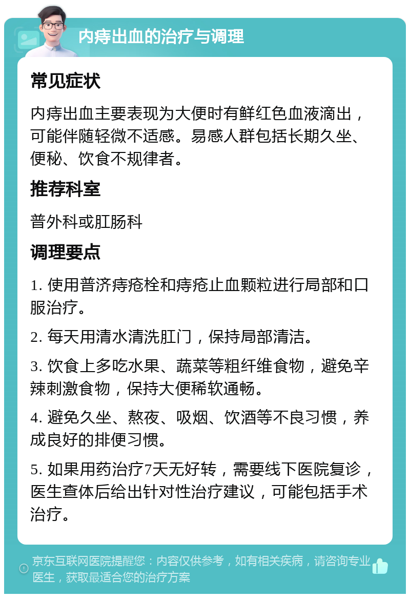 内痔出血的治疗与调理 常见症状 内痔出血主要表现为大便时有鲜红色血液滴出，可能伴随轻微不适感。易感人群包括长期久坐、便秘、饮食不规律者。 推荐科室 普外科或肛肠科 调理要点 1. 使用普济痔疮栓和痔疮止血颗粒进行局部和口服治疗。 2. 每天用清水清洗肛门，保持局部清洁。 3. 饮食上多吃水果、蔬菜等粗纤维食物，避免辛辣刺激食物，保持大便稀软通畅。 4. 避免久坐、熬夜、吸烟、饮酒等不良习惯，养成良好的排便习惯。 5. 如果用药治疗7天无好转，需要线下医院复诊，医生查体后给出针对性治疗建议，可能包括手术治疗。