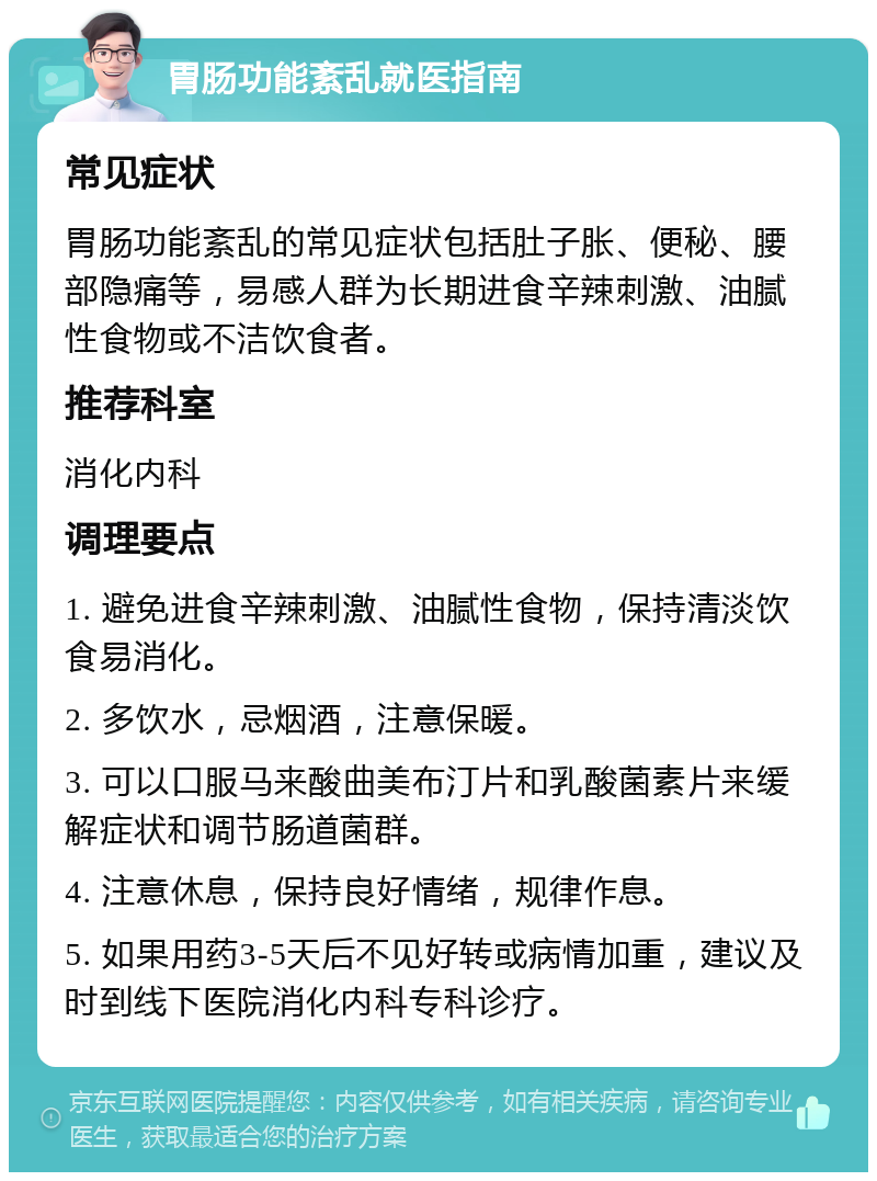 胃肠功能紊乱就医指南 常见症状 胃肠功能紊乱的常见症状包括肚子胀、便秘、腰部隐痛等，易感人群为长期进食辛辣刺激、油腻性食物或不洁饮食者。 推荐科室 消化内科 调理要点 1. 避免进食辛辣刺激、油腻性食物，保持清淡饮食易消化。 2. 多饮水，忌烟酒，注意保暖。 3. 可以口服马来酸曲美布汀片和乳酸菌素片来缓解症状和调节肠道菌群。 4. 注意休息，保持良好情绪，规律作息。 5. 如果用药3-5天后不见好转或病情加重，建议及时到线下医院消化内科专科诊疗。