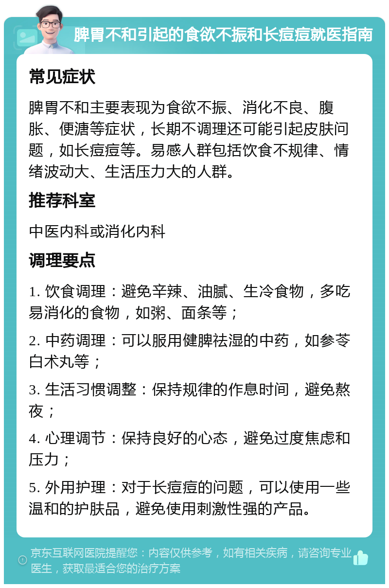 脾胃不和引起的食欲不振和长痘痘就医指南 常见症状 脾胃不和主要表现为食欲不振、消化不良、腹胀、便溏等症状，长期不调理还可能引起皮肤问题，如长痘痘等。易感人群包括饮食不规律、情绪波动大、生活压力大的人群。 推荐科室 中医内科或消化内科 调理要点 1. 饮食调理：避免辛辣、油腻、生冷食物，多吃易消化的食物，如粥、面条等； 2. 中药调理：可以服用健脾祛湿的中药，如参苓白术丸等； 3. 生活习惯调整：保持规律的作息时间，避免熬夜； 4. 心理调节：保持良好的心态，避免过度焦虑和压力； 5. 外用护理：对于长痘痘的问题，可以使用一些温和的护肤品，避免使用刺激性强的产品。