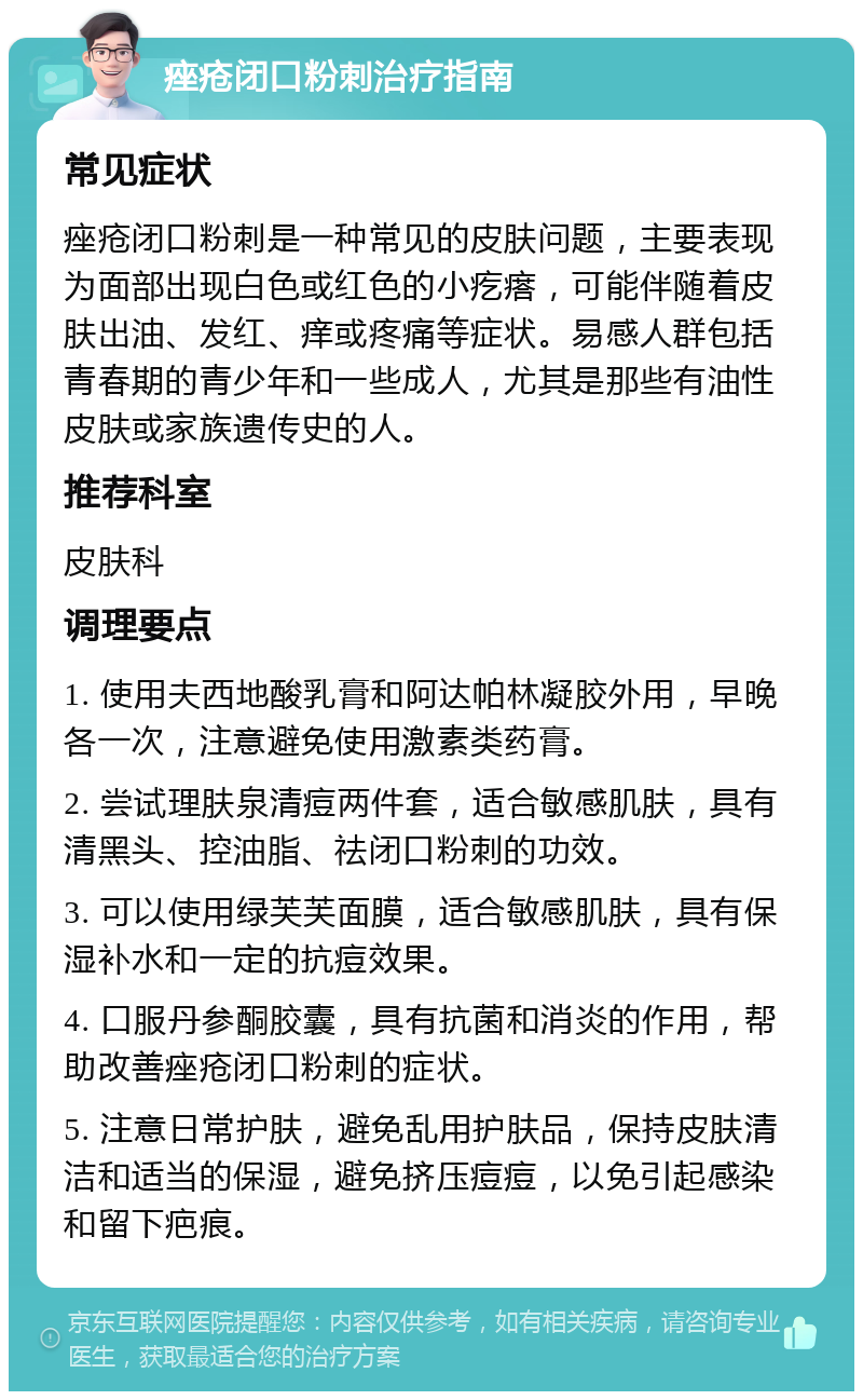 痤疮闭口粉刺治疗指南 常见症状 痤疮闭口粉刺是一种常见的皮肤问题，主要表现为面部出现白色或红色的小疙瘩，可能伴随着皮肤出油、发红、痒或疼痛等症状。易感人群包括青春期的青少年和一些成人，尤其是那些有油性皮肤或家族遗传史的人。 推荐科室 皮肤科 调理要点 1. 使用夫西地酸乳膏和阿达帕林凝胶外用，早晚各一次，注意避免使用激素类药膏。 2. 尝试理肤泉清痘两件套，适合敏感肌肤，具有清黑头、控油脂、祛闭口粉刺的功效。 3. 可以使用绿芙芙面膜，适合敏感肌肤，具有保湿补水和一定的抗痘效果。 4. 口服丹参酮胶囊，具有抗菌和消炎的作用，帮助改善痤疮闭口粉刺的症状。 5. 注意日常护肤，避免乱用护肤品，保持皮肤清洁和适当的保湿，避免挤压痘痘，以免引起感染和留下疤痕。