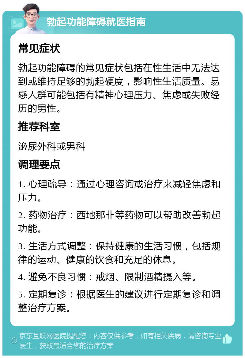 勃起功能障碍就医指南 常见症状 勃起功能障碍的常见症状包括在性生活中无法达到或维持足够的勃起硬度，影响性生活质量。易感人群可能包括有精神心理压力、焦虑或失败经历的男性。 推荐科室 泌尿外科或男科 调理要点 1. 心理疏导：通过心理咨询或治疗来减轻焦虑和压力。 2. 药物治疗：西地那非等药物可以帮助改善勃起功能。 3. 生活方式调整：保持健康的生活习惯，包括规律的运动、健康的饮食和充足的休息。 4. 避免不良习惯：戒烟、限制酒精摄入等。 5. 定期复诊：根据医生的建议进行定期复诊和调整治疗方案。