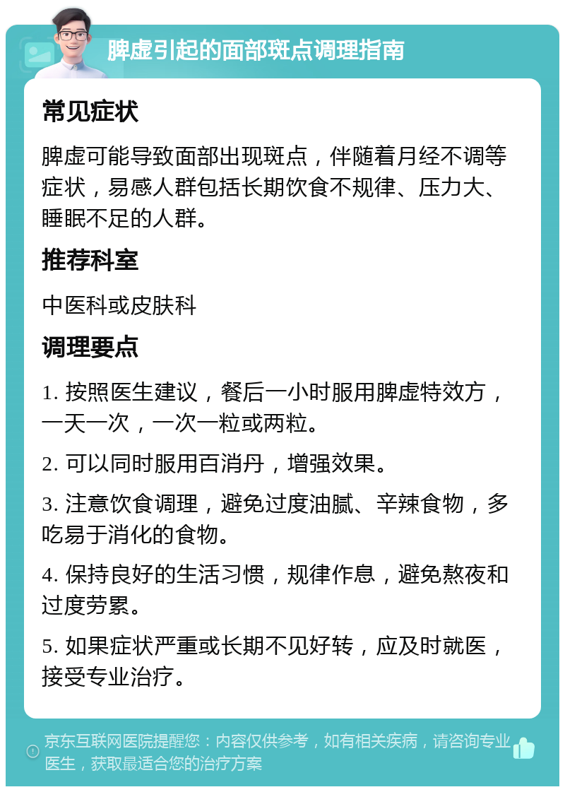 脾虚引起的面部斑点调理指南 常见症状 脾虚可能导致面部出现斑点，伴随着月经不调等症状，易感人群包括长期饮食不规律、压力大、睡眠不足的人群。 推荐科室 中医科或皮肤科 调理要点 1. 按照医生建议，餐后一小时服用脾虚特效方，一天一次，一次一粒或两粒。 2. 可以同时服用百消丹，增强效果。 3. 注意饮食调理，避免过度油腻、辛辣食物，多吃易于消化的食物。 4. 保持良好的生活习惯，规律作息，避免熬夜和过度劳累。 5. 如果症状严重或长期不见好转，应及时就医，接受专业治疗。