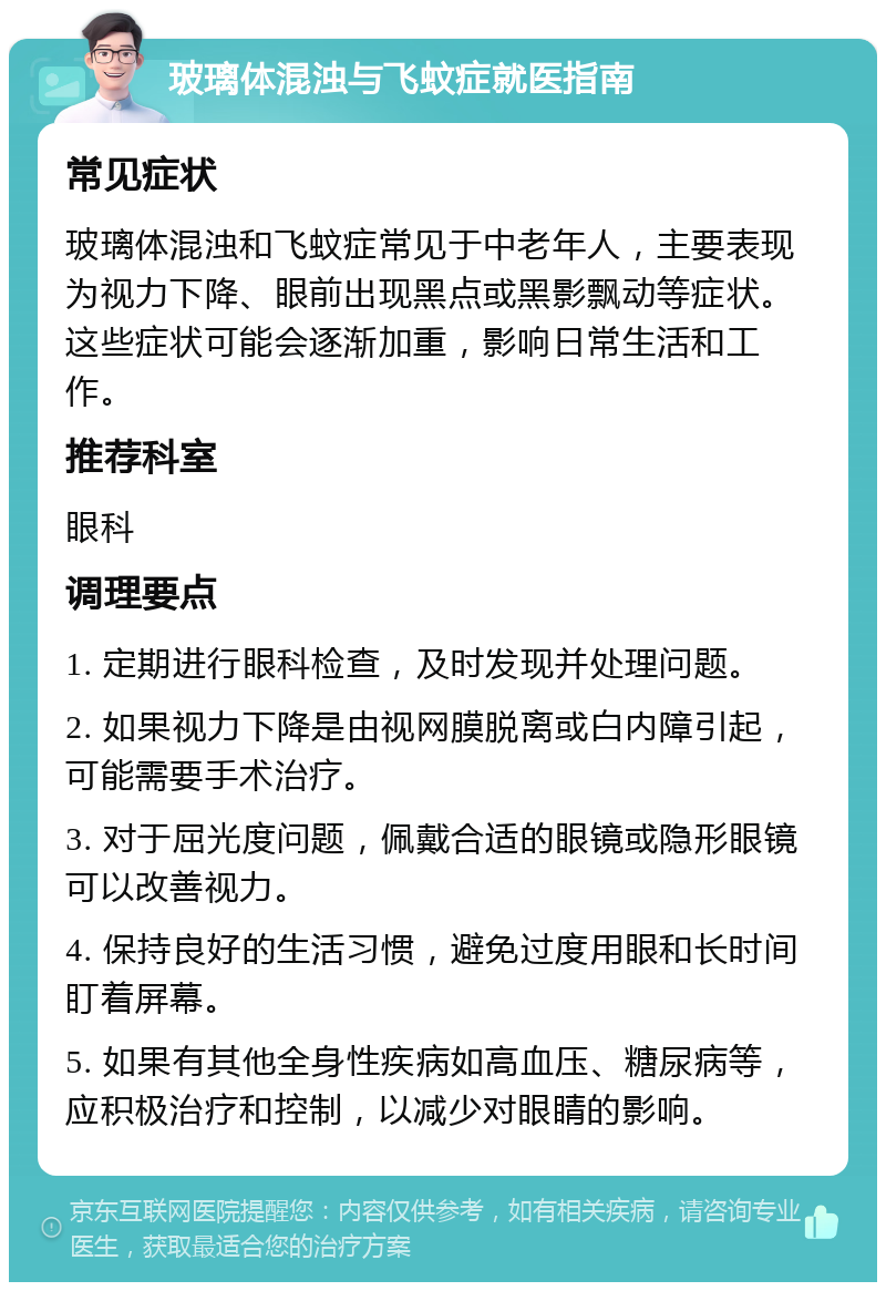 玻璃体混浊与飞蚊症就医指南 常见症状 玻璃体混浊和飞蚊症常见于中老年人，主要表现为视力下降、眼前出现黑点或黑影飘动等症状。这些症状可能会逐渐加重，影响日常生活和工作。 推荐科室 眼科 调理要点 1. 定期进行眼科检查，及时发现并处理问题。 2. 如果视力下降是由视网膜脱离或白内障引起，可能需要手术治疗。 3. 对于屈光度问题，佩戴合适的眼镜或隐形眼镜可以改善视力。 4. 保持良好的生活习惯，避免过度用眼和长时间盯着屏幕。 5. 如果有其他全身性疾病如高血压、糖尿病等，应积极治疗和控制，以减少对眼睛的影响。